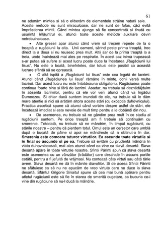 61
ne adunăm mintea si să o eliberăm de elementele străine naturii sale.
Aceste metode nu sunt miraculoase, dar ne sunt de folos, căci evită
împrăstierea mintii. Când mintea ajunge să fie concentrată si tinută cu
usurintă înlăuntrul ei, atunci toate aceste metode auxiliare devin
netrebuincioase.
     · Alte greseli apar atunci când vrem să trecem repede de la o
treaptă a rugăciunii la alta. Unii oameni, sărind peste prima treaptă, trec
direct la a doua si nu reusesc prea mult. Altii sar de la prima treaptă la a
treia, unde înaintează mai ales pe respiratie. În acest caz inima trupească
s-ar putea să sufere si acest lucru poate duce la încetarea „Rugăciunii lui
Iisus”. Nu este o boală, bineînteles, dar totusi este posibil ca această
lucrare sfântă să se oprească.
     ·     O altă ispită a „Rugăciunii lui Iisus” este cea legată de lacrimi.
Atunci când „Rugăciunea lui Iisus” rămâne în minte, ochii varsă multe
lacrimi. Dar acest lucru nu este întotdeauna obligatoriu. Rugăciunea poate
continua foarte bine si fără de lacrimi. Asadar, nu trebuie să deznădăjduim
în absenta lacrimilor, pentru că ele vor veni atunci când va îngădui
Dumnezeu. Si chiar dacă suntem inundati de ele, nu trebuie să le dăm
mare atentie si nici să arătăm altora aceste stări (cu exceptia duhovnicului).
Practica ascetică spune că atunci când vorbim despre astfel de stări, ele
încetează imediat si este nevoie de mult timp pentru a le dobândi din nou.
     · De asemenea, nu trebuie să ne gândim prea mult în ce stadiu al
rugăciunii suntem. Pe orice treaptă am fi trebuie să continuăm cu
smerenie. Totodată, nu trebuie să ne mândrim, în timpul rugăciunii, cu
stările noastre – pentru că pierdem totul. Omul este un cersetor care umblă
după o bucată de pâine si apoi se mândreste că a obtinut-o în dar.
Smerenia este comoara tuturor virtutilor. Ea ascunde toate virtutile si
în final se ascunde si pe ea. Trebuie să evităm cu prudentă mândria în
viata duhovnicească, mai ales atunci când ea vine ca slavă desartă. Slava
desartă apare în toate virtutile noastre. Sfintii Părinti spun că slava desartă
este asemenea cu un vânzător (trădător) care deschide în ascuns portile
cetătii, pentru a fi jefuită de vrăjmasi. Nu contează câte virtuti sau câtă tărie
avem. Slava desartă ne dă în mâinile diavolilor. Si de aceea Sfintii Părinti
ne sfătuiesc ca să nu ne apucăm de vreo virtute care ne duce la slava
desartă. Sfântul Grigorie Sinaitul spune că cea mai bună apărare pentru
atletul rugăciunii este să fie în starea de smerită cugetare, ca bucuria ce-i
vine din rugăciune să nu-l ducă la mândrie.
 