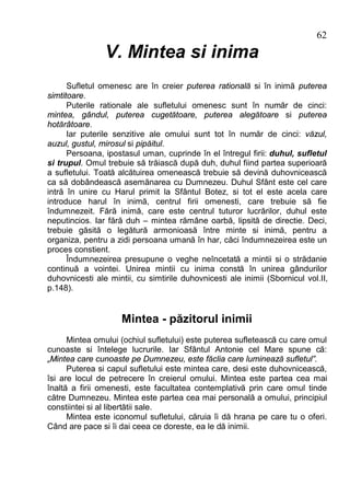 62
                V. Mintea si inima
      Sufletul omenesc are în creier puterea ratională si în inimă puterea
simtitoare.
      Puterile rationale ale sufletului omenesc sunt în număr de cinci:
mintea, gândul, puterea cugetătoare, puterea alegătoare si puterea
hotărâtoare.
      Iar puterile senzitive ale omului sunt tot în număr de cinci: văzul,
auzul, gustul, mirosul si pipăitul.
      Persoana, ipostasul uman, cuprinde în el întregul firii: duhul, sufletul
si trupul. Omul trebuie să trăiască după duh, duhul fiind partea superioară
a sufletului. Toată alcătuirea omenească trebuie să devină duhovnicească
ca să dobândească asemănarea cu Dumnezeu. Duhul Sfânt este cel care
intră în unire cu Harul primit la Sfântul Botez, si tot el este acela care
introduce harul în inimă, centrul firii omenesti, care trebuie să fie
îndumnezeit. Fără inimă, care este centrul tuturor lucrărilor, duhul este
neputincios. Iar fără duh – mintea rămâne oarbă, lipsită de directie. Deci,
trebuie găsită o legătură armonioasă între minte si inimă, pentru a
organiza, pentru a zidi persoana umană în har, căci îndumnezeirea este un
proces constient.
      Îndumnezeirea presupune o veghe neîncetată a mintii si o strădanie
continuă a vointei. Unirea mintii cu inima constă în unirea gândurilor
duhovnicesti ale mintii, cu simtirile duhovnicesti ale inimii (Sbornicul vol.II,
p.148).


                     Mintea - păzitorul inimii
      Mintea omului (ochiul sufletului) este puterea sufletească cu care omul
cunoaste si întelege lucrurile. Iar Sfântul Antonie cel Mare spune că:
„Mintea care cunoaste pe Dumnezeu, este făclia care luminează sufletul”.
      Puterea si capul sufletului este mintea care, desi este duhovnicească,
îsi are locul de petrecere în creierul omului. Mintea este partea cea mai
înaltă a firii omenesti, este facultatea contemplativă prin care omul tinde
către Dumnezeu. Mintea este partea cea mai personală a omului, principiul
constiintei si al libertătii sale.
      Mintea este iconomul sufletului, căruia îi dă hrana pe care tu o oferi.
Când are pace si îi dai ceea ce doreste, ea le dă inimii.
 