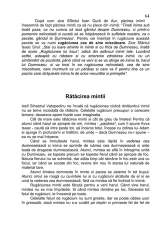 64
        După cum zice Sfântul Ioan Gură de Aur, păzirea inimii
înseamnă de fapt păzirea mintii ca să nu plece din inimă: “Tineti inima sub
toată paza, ca nu cumva să iasă gândul despre Dumnezeu, ci printr-o
pomenire neîncetată si curată să se întipărească în sufletele noastre, ca o
pecete, gândul la Dumnezeu”. Pentru cei înaintati în rugăciune această
pecete se va numi rugăciunea cea de sine miscătoare. Zice Sfântul
Isaac Sirul: „Stai cu luare aminte în inimă si cu frica de Dumnezeu, înaltă
de acolo „Rugăciunea lui Iisus”, adică din adâncul inimii tale. Lucrând
astfel, asteaptă cu răbdare si cu smerenie zdrobirea inimii, cu un
simtământ de pocăintă, până când va veni si se va atinge de inima ta, harul
lui Dumnezeu, si va trezi în ea rugăciunea neîncetată, cea de sine
miscătoare, care murmură ca un pârâias si care va fi pentru tine ca un
paznic care străjuieste inima ta de orice necurătie si primejdie”.




                          Rătăcirea mintii
Iosif Sihastrul Vatopedinu ne învată că rugăciunea ciclică dinlăuntrul inimii
nu se teme niciodată de rătăcire. Celelalte rugăciuni presupun o oarecare
temere, deoarece apare foarte usor imaginatia.
      Cât de mare este rătăcirea mintii si cât de greu de înteles! Pentru că
atunci când harul se apropie de om, mintea - „pasărea”, cum îi spune Avva
Isaac - caută să intre peste tot, să încerce totul. Începe cu zidirea lui Adam
si ajunge în profunzimi si înăltimi, de unde – dacă Dumnezeu nu-i spune –
ea nu se mai întoarce.
      Când se înmulteste harul, mintea este răpită în vederea cea
dumnezeiască si inima se aprinde de iubirea cea dumnezeiască si arde
toată de dragoste dumnezeiască. Atunci, mintea se află în întregime unită
cu Dumnezeu, se topeste precum se topeste fierul când se apropie de foc.
Natura fierului nu se schimbă, dar atâta timp cât rămâne în foc este una cu
focul, iar când se scoate din foc, revine din nou în starea lui naturală de
material tare.
      Atunci linistea domneste în minte si pacea se asterne în tot trupul.
Atunci omul se roagă cu cuvintele lui si cu rugăciuni alcătuite de el si se
urcă la vederea cea dumnezeiască, fără ca mintea să fie închisă în inimă.
      Rugăciunea mintii este făcută pentru a veni harul. Când vine harul,
mintea nu se mai împrăstie. Si când mintea rămâne pe loc, foloseste tot
felul de rugăciuni, le încearcă pe toate.
      Celelalte feluri de rugăciuni nu sunt gresite, dar se poate cădea usor
în greseală, dacă mintea nu s-a curătit pe deplin si primeste fel de fel de
 