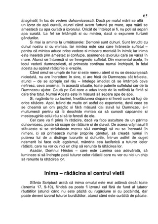 65
imaginatii, în loc de vedere duhovnicească. Dacă pe malul mării se află
un izvor de apă curată, atunci când avem furtună pe mare, apa mării se
amestecă cu apa curată a izvorului. Oricât de întelept ai fi, nu poti să separi
apa curată. La fel se întâmplă si cu mintea, dacă o expunem furtunii
gândurilor.
      Si mai ia aminte la următoarele: Demonii sunt duhuri. Sunt înruditi cu
duhul nostru si cu mintea. Iar mintea este cea care hrăneste sufletul –
pentru că mintea aduce orice vedere si miscare mentală în inimă; iar inima
este înselată prin amestec si confuzie, asemenea izvorului care se varsă în
mare. Atunci se întunecă si se înnegreste sufletul. Din momentul acela, în
locul vederii dumnezeiesti, el primeste continuu numai închipuiri. În felul
acesta au apărut rătăcirile si ereziile.
      Când omul se umple de har si este mereu atent si nu se descurajează
niciodată, nu are încredere în sine, ci are frică de Dumnezeu cât trăieste,
atunci – de se apropie cel rău – întelege imediat că se întâmplă ceva
nefiresc, ceva anormal. În această situatie, toate puterile sufletului cer de la
Dumnezeu ajutor. Caută pe Cel care a adus toate de la nefiintă la fiintă si
care tine totul. Numai Acesta este în măsură să separe ape de ape.
      Si, rugându-te cu lacrimi, înselăciunea dispare si înveti cum să fugi de
orice rătăcire. Apoi, trăind de multe ori astfel de experiente, devii ceea ce
se cheamă un om practic si fără măsură dai slavă lui Dumnezeu si-I
multumesti pentru că Îti deschide mintea ca să cunosti capcanele si
mestesugirile celui rău si să te feresti de ele.
      Cel care va fi prins în rătăcire, dacă va face ascultare de un părinte
duhovnicesc, poate să scape de rătăcire si de diavol. De aceea vrăjmasul îl
sfătuieste si se străduieste mereu să-l convingă să nu se încreadă în
nimeni, ci să primească numai propriile gânduri, să creadă numai în
puterea lui de a distinge lucrurile si duhurile. Într-un astfel de cuget
nesmerit îsi face cuib egoismul, mândria cea luciferică a tuturor celor
rătăciti, care nu vor cu nici un chip să renunte la rătăcirea lor.
      Asadar, Domnul Hristos – care este Lumina cea adevărată, să
lumineze si să îndrepte pasii tuturor celor rătăciti care nu vor cu nici un chip
să renunte la rătăcirea lor.


              Inima – rădăcina si centrul vietii
     Sfânta Scriptură arată că inima omului este mai adâncă decât toate
(Ieremia 17, 9-10), fiindcă ea poate fi izvorul cel fără de fund al tuturor
răutătilor (atunci când nu este păzită cu rugăciune si cu pocăintă), dar
poate deveni izvorul tuturor bunătătilor, atunci când este curătită de păcate.
 
