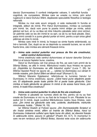 67
darului Dumnezeiesc îi conferă inteligentei valoare, îi valorifică functia
cognitivă, de cunoastere. Mintea care se uneste cu inima, prin actul
rugăciunii si darul Duhului Sfânt, depăseste speculatiile filosofice si teologia
ratională.
      Mintea nu mai este acum singură, ci este restaurată în functia ei
integrală, alături de inimă. Prin Harul Dumnezeiesc, mintea va cunoaste
prin inimă. Iar, dacă vom pune la poarta inimii străjer pe minte, adică
gândul cel bun, el nu va lăsa să intre înăuntru păcatele celor cinci simturi,
iar patimile cele ce ies din inimă le va opri, ca să nu se facă păcate. Deci,
paza inimii constă în a pune gândul portar al inimii, pentru a opri orice gând
pătimas să intre în inimă.
      Mintea care intră în inimă, la început se simte foarte strâmtorată, ca
într-o temnită. Dar, după ce se va deprinde cu această lucrare, se va simti
foarte bine, căci mintea are cămară firească inima.

2) - Inima este centrul puterilor mai presus de fire ale crestinului,
         adică centrul duhovnicesc
      Inima crestinului este centrul duhovnicesc al tuturor darurilor Duhului
Sfânt si al tuturor faptelor bune, crestine.
      Darul lui Dumnezeu cel mai presus de fire, pe care l-am primit de la
Sfântul Botez, se află în inimă. Mântuitorul nostru Iisus Hristos ne spune
că: „Împărătia lui Dumnezeu se află înăuntrul vostru” (Luca 7, 28). Iar
Sfântul Apostol Pavel ne spune că: „... iubirea lui Dumnezeu s-a vărsat în
inimile noastre, prin Duhul Sfânt cel dăruit nouă” (Romani 5, 5).
      Sfântul Macarie Egipteanul, referindu-se la lucrarea harului lui
Dumnezeu în inima crestinului, spune: „Când harul pune stăpânire peste
om, El stăpâneste peste toate părtile firii si peste toate gândurile. Căci
mintea si toate gândurile se găsesc în inimă si de aceea harul trece, prin
inimă, în toată firea crestinului”.

3) - Inima este centrul puterilor în afară de fire ale crestinului
     Patimile si păcatele se numesc afară de fire, pentru că nu au fost
create de Dumnezeu si nici nu au fost de la început în om. Păcatele îsi au
sediul tot în inimă, după cuvântul Mântuitorului nostru Iisus Hristos, care
zice: „Din inimă ies gândurile cele rele, uciderile, desfrânările, mărturiile
mincinoase, hulele...” (Matei 16, 19).
     Iar Sfântul Diadoh al Foticeii spune: „Din Dumnezeiestile Scripturi si
din însăsi simtirea mintii, aflăm că înainte de Sfântul Botez, harul lui
Dumnezeu îndeamnă sufletul spre fapte bune din afară, iar diavolul foieste
în adâncurile inimii, ascuns în gânduri” (Psalm 63, 6-7). În momentul în
care ne-am renăscut prin Sfântul Botez, diavolul este scos din adâncurile
 