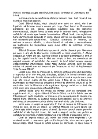 68
inimii si lucrează asupra crestinului din afară, iar Harul lui Dumnezeu din
inimă.
      În inima omului se săvârseste războiul satanei, care, fiind nevăzut, nu-
l simt cei mai multi crestini.
      După Sfântul Botez, deci, diavolul este scos din inimă, dar i se
îngăduie să lucreze asupra omului prin trup. Când harul lui Dumnezeu
părăseste pe om, pentru păcatele săvârsite sau din iconomie
dumnezeiască, diavolii foiesc ca niste serpi în adâncul inimii, neîngăduind
sufletului să caute spre binele dumnezeiesc. Când, însă, prin rugăciune,
harul dumnezeiesc pătrunde în inimă, atunci diavolii se strecoară ca niste
nori întunecosi prin portile inimii.   Diavolul, rămânând în exterior, va
seduce pe om cu mândria, cu slava desartă si mai ales cu senzualitatea,
cu îngăduinta lui Dumnezeu, care pune astfel la încercare virtutile
oamenilor.
      Sfântul Simeaon Metafrastul spune că: „Astfel diavolul, prin libertatea
pe care o are de la Dumnezeu, împlineste o mare iconomie...”. „După
căderea lui Adam din har, cugetele omului s-au făcut pământesti si tind în
jos, iar cugetul omului care în Rai era simplu si bun, s-a amestecat cu
cugetul trupesc al păcatului. De atunci, în jurul inimii omului roteste
acoperământul întunericului, adică focul duhului lumesc, care nu lasă
mintea să creadă sau să iubească pe Dumnezeu si nici să împlinească
Voia Sa cea Sfântă”.
      Există în cei care se îndulcesc cu patimile simtirea unei iubiri pătimase
a trupurilor si un duh necurat, diavolesc, sălăsluit în însusi simtirea celui
luptat de desfrânare. Acesta simte arderea dureroasă a trupului ca si cum
s-ar afla într-un cuptor de foc. Acest lucru îl face să nu se teamă de
Dumnezeu, să dispretuiască aducerea aminte de chinurile iadului si să fie
nepăsător fată de Biserică si de rugăciune. Ajunge astfel ca un iesit din
minti si din sine si ametit de pofta desfrânării.
      Sfântul Isaac Sirul ne învată că mintea usor se curăteste prin
rugăciune si citit, cu ajutorul Harului Duhului Sfânt, dar tot la fel de usor se
întinează prin pofte si păcate. Iar inima cu greu se curăteste de păcate prin
faptele bune, crestine, cu ajutorul harului dumnezeiesc, dar si cu anevoie
se întinează, deoarece cuprinde si tine în sine simtirile cele dinăuntru.
      Inima este un organ al organelor în trup si mintea se foloseste prin
inimă de trup, ca de un organ. Iar Sfântul Macarie cel Mare spune că:
„Inima este primul organ trupesc al mintii. Ea este centrul tuturor puterilor
sufletului si ale trupului nostru, iar dacă o singură simtire sau putere a
sufletului se va întina, îndată întinăciunea ei se întinde si aleargă la inimă”.
      Cum se explică citatul: „Eu dorm, dar inima mea veghează”? Cu
aceleasi lucrări cu care se ocupă omul în timpul zilei, inima se va ocupa în
timpul noptii, când mintea si fortele omului se odihnesc. Si acest lucru îl
 