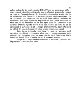 69
putem vedea clar din visele noastre. Sfântul Vasile cel Mare spune că în
mare măsură nălucirile noptii (visele) sunt o reflectare a gândurilor noastre
de peste zi. Preocupările rele, din timpul zilei, dau nastere viselor rele. La
fel se întâmplă si cu faptele bune. Ascetul rugăciunii se gândeste toată ziua
la Dumnezeu, prin rugăciune, citit si fapta bună crestină. Amintirea lui
Dumnezeu prin faptă, repetarea „Rugăciunii lui Iisus”, este bucuria lui. El
face totul, fie că mănâncă, fie că bea, spre Slava lui Dumnezeu, după
cuvântul Sfântului Apostol Pavel. Este deci normal ca inima lui să se
gândească la Dumnezeu si să se roage, chiar si în timpul celor câteva ore
de odihnă din noapte. În acest fel, inima lui este întotdeauna trează.
         Deci, inima crestinului este locul în care se lucrează toată
dreptatea, dar si toată nedreptatea. Inima este un vas care cuprinde toate
patimile, dar, în acelasi timp, se poate găsi în inimă Dumnezeu, Maica
Domnului, Îngerii, Sfintii, Visteriile Harului si Viata cea Vesnică.
         Mai pe scurt, după faptele crestinului, în inimă se poate afla sau
Împărătia lui Dumnezeu, sau Iadul.
 