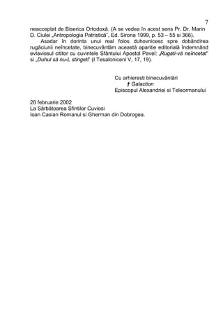 7
neacceptat de Biserica Ortodoxă. (A se vedea în acest sens Pr. Dr. Marin
D. Ciulei „Antropologia Patristică”, Ed. Sirona 1999, p. 53 – 55 si 366).
     Asadar în dorinta unui real folos duhovnicesc spre dobândirea
rugăciunii neîncetate, binecuvântăm această aparitie editorială îndemnând
evlaviosul cititor cu cuvintele Sfântului Apostol Pavel: „Rugati-vă neîncetat”
si „Duhul să nu-L stingeti” (I Tesaloniceni V, 17, 19).


                                    Cu arhieresti binecuvântări
                                         † Galaction
                                    Episcopul Alexandriei si Teleormanului

28 februarie 2002
La Sărbătoarea Sfintilor Cuviosi
Ioan Casian Romanul si Gherman din Dobrogea.
 