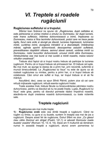 70
           VI. Treptele si roadele
                  rugăciunii
Rugăciunea sufletului si a trupului.
      Sfântul Ioan Scărarul ne spune că: „Rugăciunea, după calitatea ei,
este petrecerea si unirea mistică a omului cu Dumnezeu. Iar după lucrare,
este hrana sufletului, întărirea duhovnicească a inimii, împăcarea cu
Dumnezeu, maica si fiica lacrimilor duhovnicesti, podul care ne trece peste
ispite, focul care arde si alungă pe diavoli, lucrarea îngerească, luminarea
mintii, curătirea inimii, alungarea întristării si a deznădejdii, îmblânzirea
mâniei, oglinda sporirii duhovnicesti, descoperirea asezării sufletesti,
prevestitoarea răsplătirii viitoare, semnul slavei ceresti, vorbirea mintii cu
Dumnezeu, rodul bucuriilor duhovnicesti, urcusul mintii către Dumnezeu,
întrebuintarea cea mai bună si mai curată a mintii noastre, maica tuturor
virtutilor crestinesti”.
      Trebuie stiut faptul că si trupul nostru trebuie să participe la lucrarea
rugăciunii. Pentru că si trupul trebuie să primească har. El trebuie să lupte.
Ba mai mult, se ajunge la starea de a primi har, prin nevointă, suferintă si
muncă binecuvântată. La „Rugăciunea lui Iisus” nu este de ajuns ca să
rostesti rugăciunea cu mintea, pentru a primi har, ci si trupul trebuie să
colaboreze. Căci omul are suflet si trup, iar trupul trebuie si el să fie
mântuit.
      Ascultând, deci, ceea ce spun Sfintii Părinti, putem zice că cei care
refuză mijloacele rugăciunii, refuză esenta rugăciunii însăsi.
      Toate acestea însă, trebuie făcute cu binecuvântarea părintelui nostru
duhovnicesc, pentru ca diavolul să nu ne poată însela. Lupta „Rugăciunii lui
Iisus” este grea, pentru că diavolul porneste război împotriva noastră,
atacându-ne după cresterea noastră duhovnicească, cu toate vicleniile
sale.

                        Treptele rugăciunii
     Rugăciunea are mai multe trepte:
1) - Rugăciunea orală este cea dintâi treaptă a rugăciunii. Când ne
rugăm cu limba, cu gura si cu buzele, suntem în treapta cea mai de jos a
rugăciunii. Despre acest fel de rugăciune, Duhul Sfânt ne zice: „Cu glasul
meu către Domnul am strigat (Psalm 141,1) si aduceti Domnului roada
buzelor voastre” (Romani 10, 13; 8, 15). Dacă am fi multumiti să rămânem
numai în această treaptă a rugăciunii, atunci avem pomenirea lui
 