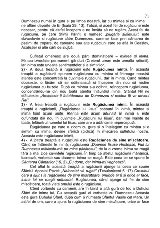 71
Dumnezeu numai în gura si pe limba noastră, iar cu mintea si cu inima
ne aflăm departe de El (Isaia 29, 13). Totusi, si acest fel de rugăciune este
necesar, pentru că astfel începem a ne învăta să ne rugăm. Acest fel de
rugăciune, pe care Sfintii Părinti o numesc „plugăria sufletului”, este
slavoslovie si rugăciune către Dumnezeu, care se face prin cântarea de
psalmi de tropare, de canoane sau alte rugăciuni care se află în Ceaslov,
Acatistier si alte cărti de slujbă.

      Sufletul omenesc are două părti dominatoare – mintea si inima.
Mintea izvorăste permanent gânduri (Creierul uman este unealta ratiunii),
iar inima este unealta sentimentelor si a simtirilor.
2) - A doua treaptă a rugăciunii este Rugăciunea mintii. În această
treaptă a rugăciunii spunem rugăciunea cu mintea si întreaga noastră
atentie este concentrată la cuvintele rugăciunii, dar în minte. Când mintea
oboseste, o lăsăm să se odihnească si începem din nou să rostim
rugăciunea cu buzele. După ce mintea s-a odihnit, reîncepem rugăciunea,
concentrându-ne din nou toată atentia înlăuntrul mintii. Sfântul Nil ne
sfătuieste: „Aminteste-ti întotdeauna de Dumnezeu si mintea îti va deveni
Rai”.
3) - A treia treaptă a rugăciunii este Rugăciunea inimii. În această
treaptă a rugăciunii, „Rugăciunea lui Iisus” coboară în inimă, mintea si
inima fiind acum unite. Atentia este acum adunată în inimă si este
cufundată din nou în cuvintele „Rugăciunii lui Iisus”, dar mai înainte de
toate, înlăuntrul numelui lui Iisus, care are o adâncime nepercepută.
      Rugăciunea pe care o zicem cu gura si o întelegem cu mintea si o
simtim cu inima, devine sferică (ciclică) în miscarea sufletului nostru.
Aceasta este rugăciunea inimii.
4) - A patra treaptă a rugăciunii este Rugăciunea de sine miscătoare.
Când se întăreste în inimă, rugăciunea „Doamne Iisuse Hristoase, Fiul lui
Dumnezeu miluieste-mă pe mine păcătosul”, de la o vreme inima se roagă
fără a mai zice cuvintele rugăciunii. În timp ce atletul rugăciunii mănâncă,
lucrează, vorbeste sau doarme, inima se roagă. Este ceea ce se spune în
Cântarea Cântărilor (15, 2) „Eu dorm, dar inima-mi veghează”.
      Cel aflat în această treaptă a rugăciunii ajunge la ceea ce spune
Sfântul Apostol Pavel: „Neîncetat vă rugati” (Tesaloniceni 5, 17) Crestinul
care a ajuns la rugăciunea de sine miscătoare, oriunde ar fi si orice ar face,
inima lui se roagă neîncetat. Rugăciunea, când ajunge să fie de sine
miscătoare, toată viata omului este o rugăciune.
      Când vorbeste cu oamenii, are în taină o altă gură de foc a Duhului
Sfânt din inima lui. Cu această gură el vorbeste cu Dumnezeu Aceasta
este gura Duhului Sfânt, după cum o numeste Sfântul Vasile cel Mare. Un
astfel de om, care a ajuns la rugăciunea de sine miscătoare, orice ar face
 