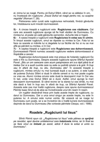 72
el, inima lui se roagă. Pentru că Duhul Sfânt, când se va sălăslui în om,
nu încetează din rugăciune: „Însusi Duhul se roagă pentru noi, cu suspine
negrăite” (Romani 7, 28).
       Petrecerea celor curati este rugăciunea neîncetată, fiindcă gândurile
lor, întotdeauna sunt miscări dumnezeiesti.

5) - A cincea treaptă a rugăciunii este Rugăciunea cea văzătoare. Cel
care are această rugăciune ajunge să fie înalt văzător de Dumnezeu. Cu
mintea lui, el poate să vadă gândurile oamenilor, duhurile rele si îngerii.
6) - A sasea treaptă a rugăciunii este Rugăciunea în extaz sau în uimire.
În timpul acestei rugăciuni, omul se răpeste cu mintea la Cer. Fata lui se
face ca soarele si mâinile lui si degetele lui ca făcliile de foc si nu se mai
află pe pământ cu mintea, ci în Cer.
7) - A saptea treaptă a rugăciunii este Rugăciunea cea duhovnicească.
Dumnezeiestii Părinti numesc această rugăciune vedere duhovnicească si
Împărătie a cerului.
      Rugăciunea duhovnicească este mai presus de hotarele rugăciunii Ea
este o fire cu Dumnezeu. Despre această rugăciune spune Sfântul Apostol
Pavel: „Stiu un om oarecare care acum paisprezece ani s-a răpit până la al
treilea Cer si a auzit cuvinte care nu este cu putintă omului a le grăi. În trup
sau în afară de trup, nu stiu. Dumnezeu stie”. În această treaptă a
rugăciunii, mintea omului nu mai lucrează după a sa putere, ci este luată
de puterea Duhului Sfânt si dusă în slăvile ceresti si nu mai poate cugeta
ce vrea ea. Atunci mintea omului este dusă la descoperiri mari în Cer sau
în Iad, unde vrea Duhul Sfânt să o ducă. Astfel, omul ajunge la mari
descoperiri dumnezeiesti. Si când revine iar la starea lui cea dintâi, nu mai
stie dacă a fost în trup sau în afară de trup, ca Sfântul Apostol Pavel.
Aceasta este cea mai înaltă rugăciune, despre care spune dumnezeiescul
Părinte Isaac Sirul că de abia se învredniceste unul din neam în neam.
      Un rugător desăvârsit trece prin toate aceste trepte de rugăciune, cu
darul lui Dumnezeu. Dar a urca omul singur pe aceste trepte, nu este în
puterea lui. A omului este numai vointa. Să voiască să se roage lui
Dumnezeu cum poate, iar a se învrednici de o înaltă lucrare dumnezeiască
depinde de darul lui Dumnezeu (Ne vorbeste părintele Cleopa, vol.I. 1995).


               Roadele „Rugăciunii lui Iisus”
     Sfintii Părinti spun că: „„Rugăciunea lui Iisus” este pâinea ce sprijină
pe nevoitor, apoi devine untdelemnul care îndulceste inima, iar în final ea
se face vinul ce îmbată pe ascet, adică îl duce la extaz si unire cu
Dumnezeu”.
 