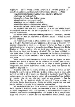 74
rugăciunii – adică: luarea aminte, smerenia si umilinta, precum si
adevărata rugăciune, sunt daruri ale lui Dumnezeu (Sbornic 1, p.193).
      Al patrulea rod al acestei rugăciuni este adunarea gândurilor.
      Al cincilea rod este evlavia.
      Al saselea rod este frica de Dumnezeu.
      Al saptelea rod – pomenirea mortii.
      Al optulea rod este linistirea gândurilor.
      Al nouălea rod este căldura harică a inimii.
      Al zecelea rod este concentrarea atentiei în inimă.
      Al unsprezecelea rod este privirea din ce în ce mai atentă asupra
păcătoseniei noastre, din care pricină sporeste în noi umilinta si se preface
în plâns duhovnicesc.
      Al doisprezecelea rod este simtirea prezentei lui Dumnezeu, a mortii,
a Judecătii de Apoi si cugetarea la muncile iadului – miezul evlaviei
crestine ortodoxe.
      Al treisprezecelea rod al „Rugăciunii lui Iisus” este dezlipirea noastră
de la lucrările frumoase ale lumii acesteia si rămânerea ei în inimă. Prin
această obisnuintă a mintii, de a rămâne în inimă, ea fuge si urăste
dulcetile simtite ale organelor si simturilor. Acest lucru îl adevereste Sfântul
Diadoh al Foticeii, zicând: „Cel ce intră de-a pururi în inima sa, se
întristează de toate cele frumoase ale vietii”. Căci cu duhul umblând, nu
mai poate sti de poftele trupului. De asemenea, se dezlipeste de rătăcirea
nălucirilor, de năvălirile gândurilor rele si urâte care se lucrează prin
imaginatie
      Deci, mintea – coborându-si cu liniste lucrarea sa, lipsită de relele
arătate mai înainte si tinzând să se unească cu cuvântul cel înăuntru
asezat al inimii – se dezbracă astfel de tot idolul si chipul grosolan al
imaginatiei, din pricina strâmtorării locului inimii, după cum sarpele se
dezbracă de pielea sa.
      Crestinul care îsi va obisnui mintea să rămână în inimă, va dori
totdeauna să-si încuie usa chiliei sale si să se linistească, să-si încuie usa
gurii si să tacă si să-si încuie usa lăuntrică a cuvântului celui înăuntru
asezat, spre a nu mai lăsa duhurile viclene să vorbească într-însul răutătile
si vicleniile voite de ele, prin care omul se face necurat în fata lui
Dumnezeu, Cel ce încearcă inimile si rărunchii. Pentru aceasta, ne
sfătuieste Sfântul Ioan Scărarul: „încuie usa chiliei pentru trup, usa gurii
pentru vorbirea cu oamenii si usa dinăuntru pentru duhuri”.
      Al patrusprezecelea rod ce se naste din practicarea „Rugăciunii lui
Iisus”, constă în aceea că mintea, afundându-se în inimă si văzând acolo,
cu ochiul său gânditor, chipul urât si grozav, si înfătisarea urâtă cu care s-a
îmbrăcat prin necuviincioasele privelisti, prin urâtele auziri si prin purtarea
după voia simturilor si a lumii de care mai înainte s-a lăsat prinsă – după
 