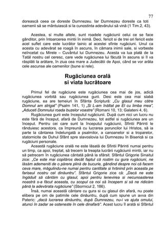 77
dorească ceea ce doreste Dumnezeu. Iar Dumnezeu doreste ca toti
oamenii să se mântuiască si la cunostinta adevărului să vină (1 Tim.2, 43).

     Acestea, si multe altele, sunt roadele rugăciunii celui ce se face
gânditor, prin întoarcerea mintii în inimă. Deci, fericit si de trei ori fericit este
acel suflet care este lucrător tainic al acestei sfinte rugăciuni. Unul ca
acesta cu adevărat se roagă în ascuns, în cămara inimii sale, si vorbeste
neîncetat cu Mirele – Cuvântul lui Dumnezeu. Acesta va lua plată de la
Tatăl nostru cel ceresc, care vede rugăciunea lui făcută în ascuns si îl va
răsplăti la arătare, în ziua cea mare a Judecătii de Apoi, când se vor arăta
cele ascunse ale oamenilor (bune si rele).

                           Rugăciunea orală
                           si viata lucrătoare
      Primul fel de rugăciune este rugăciunea cea mai de jos, adică
rugăciunea vorbită sau rugăciunea gurii. Desi este cea mai slabă
rugăciune, ea are temeiuri în Sfânta Scriptură: „Cu glasul meu către
Domnul am strigat” (Psalm 141, 1) „Si L-am înăltat pe El cu limba mea”,
„Aduceti Domnului roada buzelor voastre” (Romani 10, 13; Galateni 4, 6).
      Rugăciunea gurii este începutul rugăciunii. După cum nici un lucru nu
este fără de început, afară de Dumnezeu, tot astfel si rugăciunea are un
început. Pentru cei care sunt la începutul rugăciunii, Sfintii Părinti le
rânduiesc acestora, ca împreună cu lucrarea poruncilor lui Hristos, să ia
parte la cântarea îndelungată a psalmilor, a canoanelor si a troparelor,
statornicite de Duhul Sfânt spre slavoslovia lui Dumnezeu în Biserică si ca
rugăciuni personale.
      Această rugăciune orală ne este lăsată de Sfintii Părinti numai pentru
un timp, ca apoi, treptat, să trecem la treapta lucrării rugăciunii mintii, iar nu
să petrecem în rugăciunea cântată până la sfârsit. Sfântul Grigorie Sinaitul
zice: „Ce este mai copilăros decât faptul că rostim cu gura rugăciuni, ne
lăsăm ademeniti de o părere plină de bucurie, gândind despre noi că facem
ceva mare, măgulindu-ne numai pentru cantitate si hrănind prin aceasta pe
fariseul nostru cel dinăuntru”. Sfântul Grigorie zice că: „Dacă ne este
îngăduit să cântăm cu glasul, apoi pentru lenevirea si necunoasterea
noastră s-a făcut aceasta, cu scopul ca noi să începem si să ne ridicăm
până la adevărata rugăciune” (Sbornicul 2, 186).
      Însă, numai această cântare cu gura si cu glasul din afară, nu poate
elibera pe om de patimile cele dinăuntru, după cum spune un avva din
Pateric: „dacă lucrarea dinăuntru, după Dumnezeu, nu-i va ajuta omului,
atunci în zadar se osteneste în cele dinafară”. Acest lucru îl arată si Sfântul
 