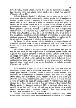 78
Isihie Sinaitul, zicând: „Dacă omul nu face voia lui Dumnezeu si legea
Lui înlăuntrul inimii sale, atunci nici în afară nu le va împlini cu usurintă”
(Filocalia, vol.4, p.85).
      Sfântul Grigorie Sinaitul îi sfătuieste, pe cei care nu au sporit în
rugăciunea tainică a inimii, următoarele: „Unii ca acestia trebuie să citească
multe rugăciuni, petrecând neîncetat în multe si felurite rugăciuni. Chiar si
peste măsură, până când de la astfel de nevointă a rugăciunii, plină de
durere, se va încălzi inima lor si va începe în ea lucrarea rugăciunii
gânditoare cu mintea”. Iar cine va gusta, în sfârsit, din acest har, trebuie să
facă rugăciunea vorbită cu măsură si să petreacă mai mult în rugăciunea
mintii din inimă, după cum ne-au poruncit Sfintii Părinti. Iar Sfântul Grigorie
Sinaitul zice: „Noaptea sau ziua de te va învrednici Domnul si vei simti în
tine o rugăciune curată si nerisipită, lasă toate pravilele tale si sârguieste-te
din toată puterea să te lipesti de Domnul Dumnezeul tău, cu rugăciunea din
inimă, si El îti va da Lumina în inimă cu lucrarea duhovnicească”.
      Iar în caz de slăbire sau de rătăcire, trebuie să se apuce din nou să
rostească rugăciuni multe cu gura si să citească mult din scrierile Sfintilor
Părinti. Si să facă aceasta până când se va încălzi iar în rugăciunea
lăuntrică.
      Iar Sfântul Diadoh al Foticeii ne învată: „Când sufletul este plin de
rodurile sale firesti, îsi face cu glas mare si cântarea de psalmi si vrea a se
ruga mai mult cu gura, dar când se află sub lucrarea Duhului Sfânt, cântă si
se roagă întru toată destinderea si dulceata numai cu inima” (Filocalia
vol.1, p.367). Iar, când suntem apăsati de multă tristete, trebuie să facem
rugăciuni si cu glasul putin mai mare, lovind sufletul cu sunete în nădejdea
bucuriei, până când norul greu se va împrăstia de valurile melodiei
(Filocalia, vol.1, p.373).

     Este adevărat si faptul că orice lucrare va face omul spre slava lui
Dumnezeu, aceasta este si are putere de laudă lui Dumnezeu. „Chiar si un
singur gând despre Dumnezeu, răsărit si întărit în mintea noastră, vine
totdeauna de la Dumnezeu în sufletele noastre”. Apoi zice: „Cel cu grijă
sfântă poate, după cum spune Sfântul Apostol Pavel, să le facă toate spre
slava lui Dumnezeu, fiindcă fiecare lucru, fiecare cuvânt si fiecare miscare
a mintii are putere de laudă. De aceea, dreptul de mănâncă sau bea, sau
altceva de va face, toate acestea le face spre Slava lui Dumnezeu”. Zice
Marele Vasile, în tâlcuirea psalmului 118, la versetul: „Gura mea am
deschis si am tras duh” (v.131) că aici este vorba despre gura omului
lăuntric, prin care crestinul primeste cuvântul lui Dumnezeu, cel de viată
făcător, ca pe o pâine ce se pogoară din Cer:
     Sfântul Isaac Sirul, vorbind despre această rugăciune, zice: „Sfintii
Părinti aveau obiceiul ca toate miscările cele bune si lucrările duhovnicesti
 
