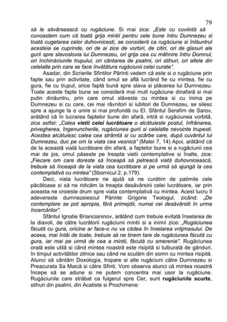 79
să le săvârsească cu rugăciune. Si mai zice: „Este cu cuviintă să
cunoastem cum că toată grija mintii pentru cele bune întru Dumnezeu si
toată cugetarea celor duhovnicesti, se consideră ca rugăciune si înlăuntrul
acesteia se cuprinde, ori de ai zice de vorbiri, de citiri, ori de glasuri ale
gurii spre slavoslovia lui Dumnezeu, ori grija cea cu mâhnire întru Domnul,
ori închinăciunile trupului, ori cântarea de psalmi, ori stihuri, ori altele din
celelalte prin care se face învătătura rugăciunii celei curate”.
      Asadar, din Scrierile Sfintilor Părinti vedem că este si o rugăciune prin
fapte sau prin activitate, când omul se află lucrând fie cu mintea, fie cu
gura, fie cu trupul, orice faptă bună spre slava si plăcerea lui Dumnezeu.
Toate aceste fapte bune se consideră mai mult rugăciune dinafară si mai
putin dinăuntru, prin care omul slăveste cu mintea si cu inima pe
Dumnezeu si cu care, cei mai râvnitori si iubitori de Dumnezeu, se silesc
spre a ajunge la o unire si mai profundă cu El. Sfântul Serafim de Sarov,
arătând că în lucrarea faptelor bune din afară, intră si rugăciunea vorbită,
zice astfel: „Calea vietii celei lucrătoare o alcătuieste postul, înfrânarea,
privegherea, îngenuncherile, rugăciunea gurii si celelalte nevointe trupesti.
Acestea alcătuiesc calea cea strâmtă si cu scârbe care, după cuvântul lui
Dumnezeu, duc pe om la viata cea vesnică” (Matei 7, 14) Apoi, arătând că
de la această viată lucrătoare din afară, a faptelor bune si a rugăciunii cea
mai de jos, omul păseste pe treapta vietii contemplative si înalte, zice:
„Fiecare om care doreste să înceapă să petreacă viată duhovnicească,
trebuie să înceapă de la viata cea lucrătoare si pe urmă să ajungă la cea
contemplativă cu mintea” (Sbornicul 2, p.179).
      Deci, viata lucrătoare ne ajută să ne curătim de patimile cele
păcătoase si să ne ridicăm la treapta desăvârsirii celei lucrătoare, iar prin
aceasta ne croieste drum spre viata contemplativă cu mintea. Acest lucru îl
adevereste dumnezeiescul Părinte Grigorie Teologul, zicând: „De
contemplare se pot apropia, fără primejdii, numai cei desăvârsiti în urma
încercărilor”.
      Sfântul Ignatie Briancianinov, arătând cum trebuie evitată înselarea de
la diavoli, de către lucrătorii rugăciunii mintii si a inimii zice: „Rugăciunea
făcută cu gura, oricine ar face-o nu va cădea în înselarea vrăjmasului. De
aceea, mai întâi de toate, trebuie să ne tinem tare de rugăciunea făcută cu
gura, iar mai pe urmă de cea a mintii, făcută cu smerenie”. Rugăciunea
orală este utilă si când mintea noastră este risipită si tulburată de gânduri,
în timpul activitătilor zilnice sau când ne sculăm din somn cu mintea risipită.
Atunci să cântăm Doxologia, tropare si alte rugăciuni către Dumnezeu si
Preacurata Sa Maică si către Sfinti. Vom observa atunci că mintea noastră
începe să se adune si ne putem concentra mai usor la rugăciune.
Rugăciunile care străbat ca fulgerul spre Cer, sunt rugăciunile scurte,
stihuri din psalmi, din Acatiste si Prochimene:
 