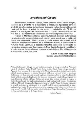 8



                           Ierodiaconul Cleopa
      Ierodiaconul Paraschiv Cleopa, fostul profesor ateu Cristian Motyka,
însufletit de o credintă vie si lucrătoare, a început să tipărească cărti de
credintă, care l-au ridicat duhovniceste deasupra multor duhovnici trăitori ai
rugăciunii lui Iisus. A vizitat de mai multe ori mânăstirile din Sf. Munte
Athos si a luat legătură cu cei mai iscusiti duhovnici care l-au însufletit si
mai mult si l-au îndemnat să scrie si l-au binecuvântat pentru acest scop.
      Trăitor în Mânăstirea Rarău, este însufletitorul rânduielii duhovnicesti
râvnite de multe mânăstiri si de multi monahi care aspiră spre o viată mai
înaltă, mai deosebită*. Martor ocular la multe minuni ale Icoanei Maicii
Domnului Făcătoare de Minuni de la Mânăstirea Rarău, a scris cartea cu
minunile Maicii Domnului la această mănăstire, carte care însufleteste cu
râvna si cu dragostea de Dumnezeu, de Prea Curata Fecioară - ocrotitoare
si mijlocitoare a întregului neam omenesc - si de Hristos, Fiul lui Dumnezeu
si Mântuitorul nostru, al tuturor.
                                                 Arhim. Ioan Larion Neagoe
                                            Staretul Mânăstirii Sihăstria Rarău




* Părintele Paraschiv Cleopa este un vrednic continuator al operei spirituale a Părintelui
staret al Mânăstirii Rarău, Daniil Tudor (fostul scriitor Sandu Tudor si apoi monahul
Agaton). Ca si acesta, a făcut dese vizite în Sf. Munte Athos, unde a câstigat în experienta
mistică, a cunoscut puterea si darurile Rugăciunii lui Iisus si a revenit în tară cu chemarea
fierbinte de a re-face cunoscută această rugăciune tuturor monahilor si mirenilor. Părintele
Daniil a făcut cunoscută Rugăciunea lui Iisus prin intermediul Miscării Rugul Aprins, pe
care el însusi a înfiintat-o (Rugul Aprins, care ardea si nu mistuia, este atât o imagine a
Maicii Domnului, cât si a rugăciunii neîncetate, a rugăciunii de toată vremea – Rugăciunea
lui Iisus). Părintele Cleopa se luptă pentru revigorarea Miscării Rugul Aprins, dar nu numai
la nivelul unui grup de intelectuali, ci la nivelul fiecărei parohii sau mânăstiri, ai căror
credinciosi ard pentru Hristos. „Foc am venit să arunc pe pământ si cât as vrea să fie aprins
chiar acum” – Lc.12, 49. Orice crestin trebuie să ardă, să fie purtător de Foc Ceresc, pentru
ca Biserica, în întregime, să fie Rugul Aprins.
                                                          Editura Agaton
 