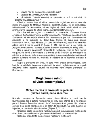 80
     · „Iisuse Fiul lui Dumnezeu, miluieste-mă !”
     · „Bucură-te Mireasă, pururea Fecioară !”
     · „Bucură-te, bucuria noastră, acoperă-ne pe noi de tot răul, cu
   cinstitul tău acoperământ !”
      Când nu avem timp să citim canonul de rugăciune, să spunem de
multe ori: Bucură-te Mireasă, Pururea Fecioară! Iisuse, Fiul lui Dumnezeu,
miluieste-mă! De asemenea, să ne rugăm si către ceilalti sfinti la care
avem evlavie (Bucură-te Sfinte Ioane, Înaintemergătorule!, etc).
      De câte ori ne rugăm cu credintă si smerenie: „Doamne Iisuse
Hristoase, Fiul lui Dumnezeu, pentru rugăciunile Preasfintei Născătoare de
Dumnezeu si ale tuturor sfintilor Tăi, miluieste-ne pe noi!” Dumnezeu ne
miluieste si ne întăreste cu darul Său. Pentru că după cum spune
Mântuitorul nostru Iisus Hristos: „Si care tată dintre voi, dacă îi va cere fiul
pâine, oare îi va da piatră ?” (Luca 1, 11). Cei ce cer si se roagă cu
„Rugăciunea lui Iisus”, slăbesc puterea diavolilor si cutremură întreg iadul.
      Dar a rămâne la această rânduială de rugăciune, care se face numai
cu gura, cu limba si cu buzele si a nu ne sili să învătăm să ne rugăm cu
mintea si cu inima, este o mare greseală si o mare pagubă duhovnicească
pentru sufletele noastre si, totodată, o abatere de la lucrarea dreaptă a
rugăciunii.
      După o perioadă de timp, în care vom creste duhovniceste, vom
înainta pe celelalte trepte ale rugăciunii. Iar când rugăciunea se va pogorî
înlăuntrul inimii noastre, atunci cu usurintă vom împlini poruncile lui
Dumnezeu.


                        Rugăciunea mintii
                      si viata contemplativă

              Mintea închisă în cuvintele rugăciunii
                  (mintea surdă, mută si oarbă)
Numele omenesc al Domnului nostru Iisus Hristos a primit de la
Dumnezeirea Sa o putere nemărginită si întru totul sfântă de a ne mântui
pe noi. Acestui Preasfânt nume, „Iisus”, i se pleacă tot genunchiul, al celor
ceresti si al celor pământesti si al celor de dedesubt. Cu alte cuvinte, al
îngerilor, al oamenilor si al diavolilor (Filipeni 2, 7-11).
      Crestinul poate trece de la rugăciunea orală la rugăciunea mintii, de la
sine, firesc, cu conditia ca rugăciunea să fie făcută cu luare aminte.
      Cele mai importante elemente ale rugăciunii mintii sunt:
 
