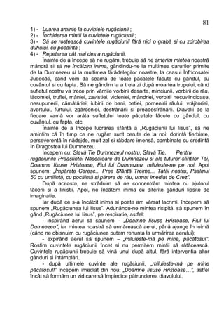 81
1) - Luarea aminte la cuvintele rugăciunii ;
2) - Închiderea mintii la cuvintele rugăciunii ;
3) - Să se rostească cuvintele rugăciunii fără nici o grabă si cu zdrobirea
duhului, cu pocăintă ;
4) - Repetarea cât mai des a rugăciunii.
      Înainte de a începe să ne rugăm, trebuie să ne smerim mintea noastră
mândră si să ne încălzim inima, gândindu-ne la multimea darurilor primite
de la Dumnezeu si la multimea fărădelegilor noastre, la ceasul Înfricosatei
Judecăti, când vom da seamă de toate păcatele făcute cu gândul, cu
cuvântul si cu fapta. Să ne gândim la a treia zi după moartea trupului, când
sufletul nostru va trece prin vămile vorbirii desarte, minciunii, vorbirii de rău,
lăcomiei, trufiei, mâniei, zavistiei, vicleniei, mândriei, vorbirii necuviincioase,
nesupunerii, cămătăriei, iubirii de bani, betiei, pomenirii răului, vrăjitoriei,
avortului, furtului, zgârceniei, desfrânării si preadesfrânării. Diavolii de la
fiecare vamă vor arăta sufletului toate păcatele făcute cu gândul, cu
cuvântul, cu fapta, etc.
      Înainte de a începe lucrarea sfântă a „Rugăciunii lui Iisus”, să ne
amintim că în timp ce ne rugăm sunt cerute de la noi: dorintă fierbinte,
perseverentă în nădejde, mult zel si răbdare imensă, combinate cu credintă
în Dragostea lui Dumnezeu.
      Începem cu: Slavă Tie Dumnezeul nostru, Slavă Tie.             Pentru
rugăciunile Preasfintei Născătoare de Dumnezeu si ale tuturor sfintilor Tăi,
Doamne Iisuse Hristoase, Fiul lui Dumnezeu, miluieste-ne pe noi. Apoi
spunem: „Împărate Ceresc... Prea Sfântă Treime... Tatăl nostru, Psalmul
50 cu umilintă, cu pocăintă si părere de rău, urmat imediat de Crez”.
      După aceasta, ne străduim să ne concentrăm mintea cu ajutorul
tăcerii si a linistii. Apoi, ne încălzim inima cu diferite gânduri lipsite de
imaginatie.
      Iar după ce s-a încălzit inima si poate am vărsat lacrimi, începem să
spunem „Rugăciunea lui Iisus”. Adunându-ne mintea risipită, să spunem în
gând „Rugăciunea lui Iisus”, pe respiratie, astfel:
      - inspirând aerul să spunem – „Doamne Iisuse Hristoase, Fiul lui
Dumnezeu”, iar mintea noastră să urmărească aerul, până ajunge în inimă
(când ne obisnuim cu rugăciunea putem renunta la urmărirea aerului);
      - expirând aerul să spunem – „miluieste-mă pe mine, păcătosul”.
Rostim cuvintele rugăciunii încet si nu permitem mintii să rătăcească.
Cuvintele rugăciunii trebuie să vină unul după altul, fără interventia altor
gânduri si întâmplări.
      - după ultimele cuvinte ale rugăciunii, „miluieste-mă pe mine
păcătosul!” începem imediat din nou: „Doamne Iisuse Hristoase…”, astfel
încât să formăm un zid care să împiedice pătrunderea diavolului.
 