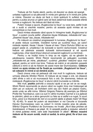 82
      Trebuie să fim foarte atenti, pentru că diavolul va căuta să spargă
unitatea rugăciunii si să pătrundă în minte prin gânduri si în inimă prin pofte
si mânie. Diavolul va căuta să facă o mică spărtură în sufletul nostru,
pentru a putea arunca un gând care să facă zadarnică toată această sfântă
lucrare a rugăciunii. Nu trebuie să-l lăsă să intre.
      Putem începe a spune „Rugăciunea lui Iisus” cu voce tare, astfel încât
să o audă si urechile noastre, pentru că aceasta ajută mintea să se
concentreze si mai mult.
      Dacă mintea oboseste când spune în întregime toată „Rugăciunea lui
Iisus”, o putem scurta astfel: „Doamne Iisuse Hristoase, miluieste-mă” sau:
„Doamne Iisuse” sau „Iisuse, miluieste-mă”.
      Pe măsură ce crestinul progresează în lucrarea „Rugăciunii lui Iisus”,
el poate reduce cuvintele, insistând numai pe cuvântul Iisus, pe care-l
rosteste repetat: Iisuse ! Iisuse ! Iisuse al meu ! Darul Duhului Sfânt se va
pogorî peste el, umplându-l de dulceată si lacrimi duhovnicesti. Crestinul
trebuie să păstreze această dulceată duhovnicească si să spună
rugăciunea, chiar dacă timpul obisnuit consacrat rugăciunii s-a terminat..
      Pentru a ne încălzi inima în timp ce ne rugăm, să ne gândim la
păcătosenia noastră. Sfintii Părinti recomandă să adăugăm cuvintele
„miluieste-mă pe mine, păcătosul”, cuvântul „păcătos” trebuind spus mai
apăsat, pentru a-l simti mai bine. Trebuie să mărim si să păstrăm această
căldură a inimii si să ne folosim de acest mare dar Dumnezeiesc. Căldura
inimii va ajuta mintea să fie fixată pe cuvintele „Rugăciunii lui Iisus”,
să coboare în inimă si să rămână acolo.
      Dacă cineva vrea să petreacă cât mai mult în rugăciune, trebuie să
urmeze sfaturile Sfintilor Părinti. El trebuie să se roage o oră, să citească
cărti sfinte o oră si să muncească fizic o oră. De asemenea, trebuie să
rostească „Rugăciunea lui Iisus” si atunci când munceste cu mâinile.
      Mai mult, pozitia potrivită a corpului ajută si ea pe cel ce se roagă.
Sfintii Părinti recomandă ca atunci când ne rugăm timp mai îndelungat să
stăm pe un scăunel, să închidem ochii sau să-i fixăm pe pieptul nostru,
acolo unde se află inima. Sfântul Grigorie Palama dă exemplu pe Sfântul
Profet Ilie Tezviteanul, care s-a suit în vârful muntelui Carmel si s-a aplecat
la pământ, până ce a atins genunchii cu fata sa si astfel s-a rugat. În scurt
timp „cerul s-a întunecat de nori si s-a pornit vijelie si ploaie mare” (III Regi
18, 42-45). În acest fel putem să deschidem si noi Cerurile si Izvoarele
Harului Dumnezeiesc care va coborî în inimile noastre arse de păcate.
Sfântul Grigorie Purtătorul de Dumnezeu ne învată: „Nu-ti lăsa privirea să
hoinărească, ci fixeaz-o pe piept. Si, în această pozitie a corpului, adună-ti
în inimă puterea mintii, care este împrăstiată în afară”. Mintea noastră
trebuie să fie acum surdă, mută si oarbă, la orice gând, fie el bun sau
rău.
 