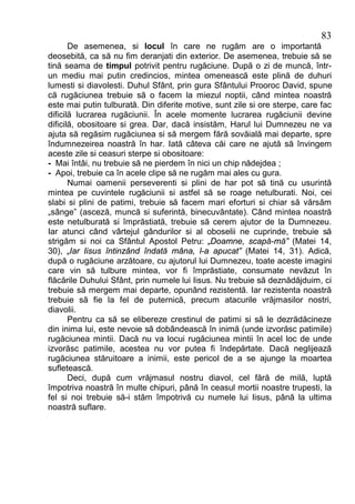 83
       De asemenea, si locul în care ne rugăm are o importantă
deosebită, ca să nu fim deranjati din exterior. De asemenea, trebuie să se
tină seama de timpul potrivit pentru rugăciune. După o zi de muncă, într-
un mediu mai putin credincios, mintea omenească este plină de duhuri
lumesti si diavolesti. Duhul Sfânt, prin gura Sfântului Prooroc David, spune
că rugăciunea trebuie să o facem la miezul noptii, când mintea noastră
este mai putin tulburată. Din diferite motive, sunt zile si ore sterpe, care fac
dificilă lucrarea rugăciunii. În acele momente lucrarea rugăciunii devine
dificilă, obositoare si grea. Dar, dacă insistăm, Harul lui Dumnezeu ne va
ajuta să regăsim rugăciunea si să mergem fără sovăială mai departe, spre
îndumnezeirea noastră în har. Iată câteva căi care ne ajută să învingem
aceste zile si ceasuri sterpe si obositoare:
- Mai întâi, nu trebuie să ne pierdem în nici un chip nădejdea ;
- Apoi, trebuie ca în acele clipe să ne rugăm mai ales cu gura.
       Numai oamenii perseverenti si plini de har pot să tină cu usurintă
mintea pe cuvintele rugăciunii si astfel să se roage netulburati. Noi, cei
slabi si plini de patimi, trebuie să facem mari eforturi si chiar să vărsăm
„sânge” (asceză, muncă si suferintă, binecuvântate). Când mintea noastră
este netulburată si împrăstiată, trebuie să cerem ajutor de la Dumnezeu.
Iar atunci când vârtejul gândurilor si al oboselii ne cuprinde, trebuie să
strigăm si noi ca Sfântul Apostol Petru: „Doamne, scapă-mă” (Matei 14,
30), „Iar Iisus întinzând îndată mâna, l-a apucat” (Matei 14, 31). Adică,
după o rugăciune arzătoare, cu ajutorul lui Dumnezeu, toate aceste imagini
care vin să tulbure mintea, vor fi împrăstiate, consumate nevăzut în
flăcările Duhului Sfânt, prin numele lui Iisus. Nu trebuie să deznădăjduim, ci
trebuie să mergem mai departe, opunând rezistentă. Iar rezistenta noastră
trebuie să fie la fel de puternică, precum atacurile vrăjmasilor nostri,
diavolii.
       Pentru ca să se elibereze crestinul de patimi si să le dezrădăcineze
din inima lui, este nevoie să dobândească în inimă (unde izvorăsc patimile)
rugăciunea mintii. Dacă nu va locui rugăciunea mintii în acel loc de unde
izvorăsc patimile, acestea nu vor putea fi îndepărtate. Dacă neglijează
rugăciunea stăruitoare a inimii, este pericol de a se ajunge la moartea
sufletească.
       Deci, după cum vrăjmasul nostru diavol, cel fără de milă, luptă
împotriva noastră în multe chipuri, până în ceasul mortii noastre trupesti, la
fel si noi trebuie să-i stăm împotrivă cu numele lui Iisus, până la ultima
noastră suflare.
 