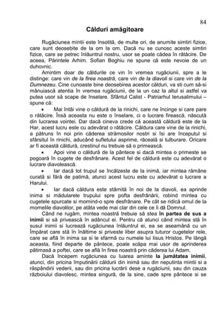 84
                         Călduri amăgitoare
       Rugăciunea mintii este însotită, de multe ori, de anumite simtiri fizice,
care sunt deosebite de la om la om. Dacă nu se cunosc aceste simtiri
fizice, care se petrec înlăuntrul nostru, usor se poate cădea în rătăcire. De
aceea, Părintele Arhim. Sofian Boghiu ne spune că este nevoie de un
duhovnic.
       Amintim doar de căldurile ce vin în vremea rugăciunii, spre a le
distinge: care vin de la firea noastră, care vin de la diavoli si care vin de la
Dumnezeu. Cine cunoaste bine deosebirea acestor călduri, va sti cum să-si
mânuiască atentia în vremea rugăciunii, de la un caz la altul si astfel va
putea usor să scape de înselare. Sfântul Calist - Patriarhul Ierusalimului –
spune că:
      ·     Mai întâi vine o căldură de la rinichi, care ne încinge si care pare
o rătăcire. Însă aceasta nu este o înselare, ci o lucrare firească, născută
din lucrarea vointei. Dar dacă cineva crede că această căldură este de la
Har, acest lucru este cu adevărat o rătăcire. Căldura care vine de la rinichi,
a pătruns în noi prin căderea strămosilor nostri si îsi are începutul si
sfârsitul în rinichi, aducând sufletului asprime, răceală si tulburare. Oricare
ar fi această căldură, crestinul nu trebuie să o primească.
      ·     Apoi vine o căldură de la pântece si dacă mintea o primeste se
pogoară în cugete de desfrânare. Acest fel de căldură este cu adevărat o
lucrare diavolească.
      ·     Iar dacă tot trupul se încălzeste de la inimă, iar mintea rămâne
curată si fără de patimă, atunci acest lucru este cu adevărat o lucrare a
Harului.
      ·     Iar dacă căldura este stârnită în noi de la diavoli, ea aprinde
inima si mădularele trupului spre pofta desfrânării, robind mintea cu
cugetele spurcate si momind-o spre desfrânare. Pe cât se ridică omul de la
momelile diavolilor, pe atâta vede mai clar din cele ce îi dă Domnul.
       Când ne rugăm, mintea noastră trebuie să stea în partea de sus a
inimii si să privească în adâncul ei. Pentru că atunci când mintea stă în
susul inimii si lucrează rugăciunea înlăuntrul ei, ea se aseamănă cu un
Împărat care stă în înăltime si priveste liber asupra tuturor cugetelor rele,
care se află în inima sa si le sfarmă cu numele lui Iisus Hristos. Pe lângă
aceasta, fiind departe de pântece, poate scăpa mai usor de aprinderea
pătimasă a poftei, care se află în firea noastră prin căderea lui Adam.
       Dacă începem rugăciunea cu luarea aminte la jumătatea inimii,
atunci, din pricina împutinării căldurii din inimă sau din neputinta mintii si a
răspândirii vederii, sau din pricina lucrării dese a rugăciunii, sau din cauza
războiului diavolesc, mintea singură, de la sine, cade spre pântece si se
 
