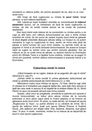 85
amestecă cu căldura poftei, din pricina apropierii de ea, desi nu ar vrea
acest lucru.
     Altii încep să facă rugăciunea cu mintea în josul inimii, lângă
pântece, si simt căldura desfrânării.
     Altii, luându-se după învătături orientale se concentrează în mijlocul
pântecelui (buric); cei ce îndrăznesc să facă de acolo rugăciunea cu
mintea, să stie că există marele pericol să se umple de putoarea
desfrânării.
     Deci locul inimii unde trebuie să ne concentrăm cu mintea pentru a ne
ruga se află haric, prin căldura duhovnicească pe care o simte mintea
izvorând din inimă. Iar din punct de vedere trupesc locul inimii se găseste
la două degete orizontale deasupra sânului stâng. La început nu ne putem
concentra si ruga cu rugăciunea lui Iisus, pentru că inima este plină de
păcate si duhul lumesc din jurul inimii noastre, nu permite mintii să se
pogoare în inimă si să simtă dulceata duhovnicească. De aceea la început
când ne rugăm nu simtim nimic sau simtim duhurile păcatelor. Dar pe
măsură ce se va curăti inima de păcate, cu ajutorul Harului lui Dumnezeu
primit din Sfintele Taine si a faptelor bune crestine, mintea se va pogorî în
inimă prin pocăintă, simtind căldura duhovnicească si prezenta harică a lui
Dumnezeu.


                       Coborârea mintii în inimă
      „Când începem să ne rugăm, trebuie să ne pogorâm din cap în inimă”
(Sbornicul 2, cap.47).
      „Unirea mintii cu inima constă în unirea gândurilor duhovnicesti ale
mintii cu simtirile duhovnicesti ale inimii (Sbornicul 2, p.148).
      Mântuitorul nostru Iisus Hristos ne spune: „Tu însă, când te rogi, intră
în cămara ta si închizând usa roagă-te tatălui tău, care este întru ascuns si
tatăl tău care vede în ascuns îti va răsplăti tie la arătare (Matei 26, 6). Sfintii
Părinti ne spun că această cămară este inima noastră.
      Asadar, când omul se pregăteste, omorându-si patimile prin asceză si
muncă binecuvântată, va trebui să-si adune mintea de la lucrurile
exterioare si să-si plece capul până la nivelul pieptului si să încerce să
găsească acolo locul inimii. Si acolo, cu toată atentia, să înceapă să spună
„Rugăciunea lui Iisus”, cu putină sfortare si cu zdrobire de inimă. Să o
spună din adâncul inimii, după cum spune Sfântul Prooroc si Împărat
David: „Din adâncuri am strigat către Tine, Doamne. Doamne, auzi glasul
meu”. În plus, în acele momente, mintea lui nu trebuie să se desprindă de
locul în care spune rugăciunea.
 