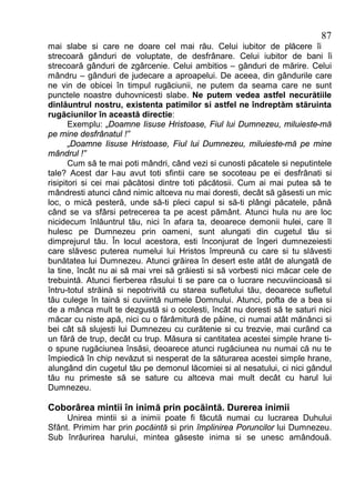 87
mai slabe si care ne doare cel mai rău. Celui iubitor de plăcere îi
strecoară gânduri de voluptate, de desfrânare. Celui iubitor de bani îi
strecoară gânduri de zgârcenie. Celui ambitios – gânduri de mărire. Celui
mândru – gânduri de judecare a aproapelui. De aceea, din gândurile care
ne vin de obicei în timpul rugăciunii, ne putem da seama care ne sunt
punctele noastre duhovnicesti slabe. Ne putem vedea astfel necurătiile
dinlăuntrul nostru, existenta patimilor si astfel ne îndreptăm stăruinta
rugăciunilor în această directie:
       Exemplu: „Doamne Iisuse Hristoase, Fiul lui Dumnezeu, miluieste-mă
pe mine desfrânatul !”
       „Doamne Iisuse Hristoase, Fiul lui Dumnezeu, miluieste-mă pe mine
mândrul !”
       Cum să te mai poti mândri, când vezi si cunosti păcatele si neputintele
tale? Acest dar l-au avut toti sfintii care se socoteau pe ei desfrânati si
risipitori si cei mai păcătosi dintre toti păcătosii. Cum ai mai putea să te
mândresti atunci când nimic altceva nu mai doresti, decât să găsesti un mic
loc, o mică pesteră, unde să-ti pleci capul si să-ti plângi păcatele, până
când se va sfârsi petrecerea ta pe acest pământ. Atunci hula nu are loc
nicidecum înlăuntrul tău, nici în afara ta, deoarece demonii hulei, care îl
hulesc pe Dumnezeu prin oameni, sunt alungati din cugetul tău si
dimprejurul tău. În locul acestora, esti înconjurat de îngeri dumnezeiesti
care slăvesc puterea numelui lui Hristos împreună cu care si tu slăvesti
bunătatea lui Dumnezeu. Atunci grăirea în desert este atât de alungată de
la tine, încât nu ai să mai vrei să grăiesti si să vorbesti nici măcar cele de
trebuintă. Atunci fierberea râsului ti se pare ca o lucrare necuviincioasă si
întru-totul străină si nepotrivită cu starea sufletului tău, deoarece sufletul
tău culege în taină si cuviintă numele Domnului. Atunci, pofta de a bea si
de a mânca mult te dezgustă si o ocolesti, încât nu doresti să te saturi nici
măcar cu niste apă, nici cu o fărâmitură de pâine, ci numai atât mănânci si
bei cât să slujesti lui Dumnezeu cu curătenie si cu trezvie, mai curând ca
un fără de trup, decât cu trup. Măsura si cantitatea acestei simple hrane ti-
o spune rugăciunea însăsi, deoarece atunci rugăciunea nu numai că nu te
împiedică în chip nevăzut si nesperat de la săturarea acestei simple hrane,
alungând din cugetul tău pe demonul lăcomiei si al nesatului, ci nici gândul
tău nu primeste să se sature cu altceva mai mult decât cu harul lui
Dumnezeu.

Coborârea mintii în inimă prin pocăintă. Durerea inimii
     Unirea mintii si a inimii poate fi făcută numai cu lucrarea Duhului
Sfânt. Primim har prin pocăintă si prin împlinirea Poruncilor lui Dumnezeu.
Sub înrâurirea harului, mintea găseste inima si se unesc amândouă.
 