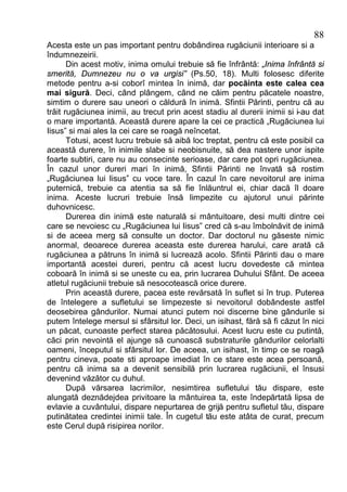 88
Acesta este un pas important pentru dobândirea rugăciunii interioare si a
îndumnezeirii.
       Din acest motiv, inima omului trebuie să fie înfrântă: „Inima înfrântă si
smerită, Dumnezeu nu o va urgisi” (Ps.50, 18). Multi folosesc diferite
metode pentru a-si coborî mintea în inimă, dar pocăinta este calea cea
mai sigură. Deci, când plângem, când ne căim pentru păcatele noastre,
simtim o durere sau uneori o căldură în inimă. Sfintii Părinti, pentru că au
trăit rugăciunea inimii, au trecut prin acest stadiu al durerii inimii si i-au dat
o mare importantă. Această durere apare la cei ce practică „Rugăciunea lui
Iisus” si mai ales la cei care se roagă neîncetat.
       Totusi, acest lucru trebuie să aibă loc treptat, pentru că este posibil ca
această durere, în inimile slabe si neobisnuite, să dea nastere unor ispite
foarte subtiri, care nu au consecinte serioase, dar care pot opri rugăciunea.
În cazul unor dureri mari în inimă, Sfintii Părinti ne învată să rostim
„Rugăciunea lui Iisus” cu voce tare. În cazul în care nevoitorul are inima
puternică, trebuie ca atentia sa să fie înlăuntrul ei, chiar dacă îl doare
inima. Aceste lucruri trebuie însă limpezite cu ajutorul unui părinte
duhovnicesc.
       Durerea din inimă este naturală si mântuitoare, desi multi dintre cei
care se nevoiesc cu „Rugăciunea lui Iisus” cred că s-au îmbolnăvit de inimă
si de aceea merg să consulte un doctor. Dar doctorul nu găseste nimic
anormal, deoarece durerea aceasta este durerea harului, care arată că
rugăciunea a pătruns în inimă si lucrează acolo. Sfintii Părinti dau o mare
importantă acestei dureri, pentru că acest lucru dovedeste că mintea
coboară în inimă si se uneste cu ea, prin lucrarea Duhului Sfânt. De aceea
atletul rugăciunii trebuie să nesocotească orice durere.
       Prin această durere, pacea este revărsată în suflet si în trup. Puterea
de întelegere a sufletului se limpezeste si nevoitorul dobândeste astfel
deosebirea gândurilor. Numai atunci putem noi discerne bine gândurile si
putem întelege mersul si sfârsitul lor. Deci, un isihast, fără să fi căzut în nici
un păcat, cunoaste perfect starea păcătosului. Acest lucru este cu putintă,
căci prin nevointă el ajunge să cunoască substraturile gândurilor celorlalti
oameni, începutul si sfârsitul lor. De aceea, un isihast, în timp ce se roagă
pentru cineva, poate sti aproape imediat în ce stare este acea persoană,
pentru că inima sa a devenit sensibilă prin lucrarea rugăciunii, el însusi
devenind văzător cu duhul.
       După vărsarea lacrimilor, nesimtirea sufletului tău dispare, este
alungată deznădejdea privitoare la mântuirea ta, este îndepărtată lipsa de
evlavie a cuvântului, dispare nepurtarea de grijă pentru sufletul tău, dispare
putinătatea credintei inimii tale. În cugetul tău este atâta de curat, precum
este Cerul după risipirea norilor.
 