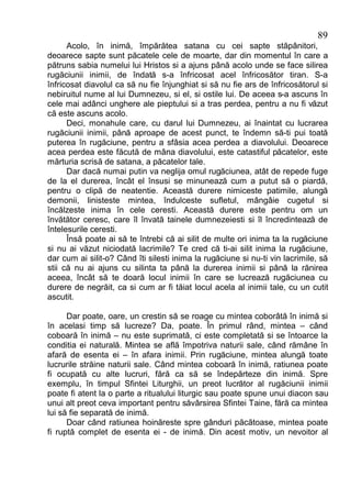 89
      Acolo, în inimă, împărătea satana cu cei sapte stăpânitori,
deoarece sapte sunt păcatele cele de moarte, dar din momentul în care a
pătruns sabia numelui lui Hristos si a ajuns până acolo unde se face silirea
rugăciunii inimii, de îndată s-a înfricosat acel înfricosător tiran. S-a
înfricosat diavolul ca să nu fie înjunghiat si să nu fie ars de înfricosătorul si
nebiruitul nume al lui Dumnezeu, si el, si ostile lui. De aceea s-a ascuns în
cele mai adânci unghere ale pieptului si a tras perdea, pentru a nu fi văzut
că este ascuns acolo.
      Deci, monahule care, cu darul lui Dumnezeu, ai înaintat cu lucrarea
rugăciunii inimii, până aproape de acest punct, te îndemn să-ti pui toată
puterea în rugăciune, pentru a sfâsia acea perdea a diavolului. Deoarece
acea perdea este făcută de mâna diavolului, este catastiful păcatelor, este
mărturia scrisă de satana, a păcatelor tale.
      Dar dacă numai putin va neglija omul rugăciunea, atât de repede fuge
de la el durerea, încât el însusi se minunează cum a putut să o piardă,
pentru o clipă de neatentie. Această durere nimiceste patimile, alungă
demonii, linisteste mintea, îndulceste sufletul, mângâie cugetul si
încălzeste inima în cele ceresti. Această durere este pentru om un
învătător ceresc, care îl învată tainele dumnezeiesti si îl încredintează de
întelesurile ceresti.
      Însă poate ai să te întrebi că ai silit de multe ori inima ta la rugăciune
si nu ai văzut niciodată lacrimile? Te cred că ti-ai silit inima la rugăciune,
dar cum ai silit-o? Când îti silesti inima la rugăciune si nu-ti vin lacrimile, să
stii că nu ai ajuns cu silinta ta până la durerea inimii si până la rănirea
aceea, încât să te doară locul inimii în care se lucrează rugăciunea cu
durere de negrăit, ca si cum ar fi tăiat locul acela al inimii tale, cu un cutit
ascutit.

      Dar poate, oare, un crestin să se roage cu mintea coborâtă în inimă si
în acelasi timp să lucreze? Da, poate. În primul rând, mintea – când
coboară în inimă – nu este suprimată, ci este completată si se întoarce la
conditia ei naturală. Mintea se află împotriva naturii sale, când rămâne în
afară de esenta ei – în afara inimii. Prin rugăciune, mintea alungă toate
lucrurile străine naturii sale. Când mintea coboară în inimă, ratiunea poate
fi ocupată cu alte lucruri, fără ca să se îndepărteze din inimă. Spre
exemplu, în timpul Sfintei Liturghii, un preot lucrător al rugăciunii inimii
poate fi atent la o parte a ritualului liturgic sau poate spune unui diacon sau
unui alt preot ceva important pentru săvârsirea Sfintei Taine, fără ca mintea
lui să fie separată de inimă.
      Doar când ratiunea hoinăreste spre gânduri păcătoase, mintea poate
fi ruptă complet de esenta ei - de inimă. Din acest motiv, un nevoitor al
 