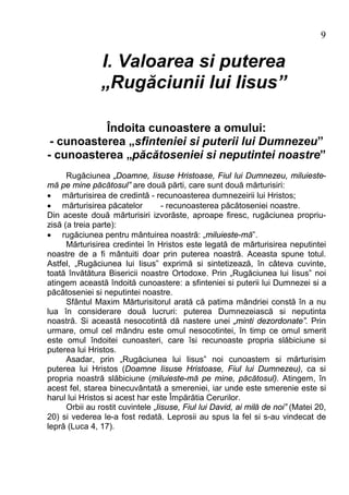 9

                I. Valoarea si puterea
                „Rugăciunii lui Iisus”

           Îndoita cunoastere a omului:
 - cunoasterea „sfinteniei si puterii lui Dumnezeu”
- cunoasterea „păcătoseniei si neputintei noastre”
      Rugăciunea „Doamne, Iisuse Hristoase, Fiul lui Dumnezeu, miluieste-
mă pe mine păcătosul” are două părti, care sunt două mărturisiri:
· mărturisirea de credintă - recunoasterea dumnezeirii lui Hristos;
· mărturisirea păcatelor           - recunoasterea păcătoseniei noastre.
Din aceste două mărturisiri izvorăste, aproape firesc, rugăciunea propriu-
zisă (a treia parte):
· rugăciunea pentru mântuirea noastră: „miluieste-mă”.
      Mărturisirea credintei în Hristos este legată de mărturisirea neputintei
noastre de a fi mântuiti doar prin puterea noastră. Aceasta spune totul.
Astfel, „Rugăciunea lui Iisus” exprimă si sintetizează, în câteva cuvinte,
toată învătătura Bisericii noastre Ortodoxe. Prin „Rugăciunea lui Iisus” noi
atingem această îndoită cunoastere: a sfinteniei si puterii lui Dumnezei si a
păcătoseniei si neputintei noastre.
      Sfântul Maxim Mărturisitorul arată că patima mândriei constă în a nu
lua în considerare două lucruri: puterea Dumnezeiască si neputinta
noastră. Si această nesocotintă dă nastere unei „minti dezordonate”. Prin
urmare, omul cel mândru este omul nesocotintei, în timp ce omul smerit
este omul îndoitei cunoasteri, care îsi recunoaste propria slăbiciune si
puterea lui Hristos.
      Asadar, prin „Rugăciunea lui Iisus” noi cunoastem si mărturisim
puterea lui Hristos (Doamne Iisuse Hristoase, Fiul lui Dumnezeu), ca si
propria noastră slăbiciune (miluieste-mă pe mine, păcătosul). Atingem, în
acest fel, starea binecuvântată a smereniei, iar unde este smerenie este si
harul lui Hristos si acest har este Împărătia Cerurilor.
      Orbii au rostit cuvintele „Iisuse, Fiul lui David, ai milă de noi” (Matei 20,
20) si vederea le-a fost redată. Leprosii au spus la fel si s-au vindecat de
lepră (Luca 4, 17).
 