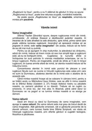90
„Rugăciunii lui Iisus”, pentru a nu fi vătămat de gânduri în timp ce spune
„Rugăciunea lui Iisus”, poate tine ratiunea ocupată, numărând metaniile.
     Se poate spune „Rugăciunea lui Iisus” pe respiratie, smerindu-ne
mintea prin pocăintă.


                               Vămile inimii

Vama imaginatiei
     Sfântul Teofan Zăvorâtul spune, despre rugăciunea mintii din inimă,
următoarele: „În ordinea firească a desfăsurării puterilor noastre, în
trecerea de la cele dinafară la cele dinăuntru, spre inimă, prima vamă care
poate vătăma lucrarea rugăciunii, încercând să oprească mintea să se
pogoare în inimă, este vama imaginatiei”. De aceea, trebuie să ne ferim
de ea cât mai mult cu putintă.
     Pentru ca să ajungem în chip multumitor, la adevăratul loc dinăuntru,
adică din inimă, trebuie să tinem minte că cea mai simplă lege a rugăciunii
este: să nu ne închipuim nimic.      Cugetarea la lucrurile sfinte si
închipuirea lor sunt potrivite în vremea meditatiilor evlavioase, iar nu în
timpul rugăciunii. Pentru că imaginatiile, oricât de sfinte ar fi ele în timpul
rugăciunii, tin luarea aminte afară de inimă, iar atentia noastră trebuie să fie
înlăuntrul inimii.
     Concentrarea atentiei în inimă este punctul de plecare a unei
rugăciuni făcute cum se cuvine si întrucât rugăciunea este calea prin care
ne suim la Dumnezeu, abaterea atentiei de la inimă este o abatere de la
această cale.
     Când mintea noastră începe să se coboare în cămara inimii, pentru a
se întâlni acolo cu Mântuitorul Iisus Hristos, care se află în inima noastră
de la Sfântul Botez (Galateni 3, 27) începe războiul nostru cu păcatele
noastre, cu oamenii păcătosi si cu diavolii. Trebuie să ne rugăm cu
smerenie, în orice loc, dar mai ales în Biserică, până când darul lui
Dumnezeu se va pogorî si va lumina mintea noastră si va alunga pe
demoni.

Vama ratiunii
      Dacă am trecut cu darul lui Dumnezeu de vama imaginatiei, vom
ajunge la vama ratiunii. De vama ratiunii este mai greu de trecut decât de
vama imaginatiei. Atât gândurile omenesti, cât si gândurile provenite de la
diavolii arhiconi, care cunosc foarte bine Sfânta Scriptură, vor căuta să
întrerupă rugăciunea noastră, prin diferite gânduri si cugetări teologice,
filozofice si păcătoase.
 