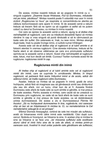 91
      De aceea, mintea noastră trebuie să se pogoare în inimă cu o
singură cugetare: „Doamne Iisuse Hristoase, Fiul lui Dumnezeu, miluieste-
mă pe mine, păcătosul”. Mintea noastră poate fi coborâtă mai usor în inimă
zicând „Rugăciunea lui Iisus” pe respiratie si concentrându-ne atentia pe
căldura duhovnicească care apare în inimă. Si de această vamă a ratiunii
trebuie să trecem fără să ne oprim ca să cugetăm si astfel să ne putem
coborî cu darul lui Dumnezeu, cu mintea în inima noastră.
      Cei care se opresc la această vamă a ratiunii, ajung la al doilea chip
neîndreptătit al rugăciunii, care are ca trăsătură deosebită faptul că mintea
rămâne în cap si vrea singură să pună rânduială si să le cârmuiască pe
toate cele din suflet. Din osteneala ei, însă, nu iese nimic. Mintea aleargă
după toate, însă nu poate învinge nimic, ci suferă numai înfrângeri.
      Acesta este cel de-al doilea chip al rugăciunii si al luării aminte si al
folosirii atentiei în vremea rugăciunii. Cine doreste mântuirea, trebuie să fie
foarte atent si să observe vătămarea pe care si-o pricinuieste sufletului
oprindu-se la această vamă a ratiunii. Acest chip neîndreptătit al rugăciunii
este, totusi, mai bun decât cel dintâi. Cuviosul Teofan numeste acest fel de
rugăciune: rugăciunea mintii în cap.

                    Rugăciunea mintii din inimă
      Al treilea chip al rugăciunii si al luării aminte este cel al rugăciunii
mintii din inimă, care se cuprinde în următoarele: Mintea, în timpul
rugăciunii, să petreacă fără iesire înlăuntrul inimii si de acolo, adică din
adâncul inimii, să înalte rugăciuni către Dumnezeu.
      Asadar, trebuie ca mintea să se pogoare în inimă, goală de orice
închipuire, adică fără să imagineze sau să gândească simtit sau dinlăuntrul
său sau din afară, nici un lucru, chiar bun de ar fi. Aceasta fiindcă
Dumnezeu este afară de toate cele ce sunt simtite si gândite, si mai presus
de toate acestea. Pentru aceasta si mintea, care caută să se unească cu
Dumnezeu prin rugăciune, se cade să se facă afară de toate cele ce sunt
simtite si gândite si mai presus de toate acestea, ca să dobândească
unirea dumnezeiască. De aceea a zis si Dumnezeiescul Părinte Nil
Ascetul: „Să nu închipuiesti dumnezeirea în tine, rugându-te, nici oarecare
chip să lasi să se întipărească în mintea ta. Ci, cu nematerialnicie la Cel
nematerialnic adaugă-te si vei pricepe”.
      Sfântul Dionisie Areopagitul, vorbind de cele trei miscări ale sufletului,
arată că întoarcerea mintii către inimă este nerătăcită. Căci după cum
cercul, făcându-si înconjurul, se întoarce la sine, în acelasi chip si mintea la
sine se întoarce si se face una. „Iar miscarea sufletului este ocolitoare
atunci când el intră întru sine de la cele de afară, si mintea printr-un
oarecare ocol, învelind în mod unitar puterile cele gânditoare ale sufletului,
 