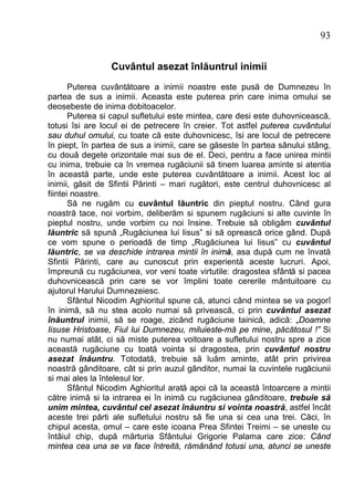 93


                 Cuvântul asezat înlăuntrul inimii
       Puterea cuvântătoare a inimii noastre este pusă de Dumnezeu în
partea de sus a inimii. Aceasta este puterea prin care inima omului se
deosebeste de inima dobitoacelor.
       Puterea si capul sufletului este mintea, care desi este duhovnicească,
totusi îsi are locul ei de petrecere în creier. Tot astfel puterea cuvântului
sau duhul omului, cu toate că este duhovnicesc, îsi are locul de petrecere
în piept, în partea de sus a inimii, care se găseste în partea sânului stâng,
cu două degete orizontale mai sus de el. Deci, pentru a face unirea mintii
cu inima, trebuie ca în vremea rugăciunii să tinem luarea aminte si atentia
în această parte, unde este puterea cuvântătoare a inimii. Acest loc al
inimii, găsit de Sfintii Părinti – mari rugători, este centrul duhovnicesc al
fiintei noastre.
       Să ne rugăm cu cuvântul lăuntric din pieptul nostru. Când gura
noastră tace, noi vorbim, deliberăm si spunem rugăciuni si alte cuvinte în
pieptul nostru, unde vorbim cu noi însine. Trebuie să obligăm cuvântul
lăuntric să spună „Rugăciunea lui Iisus” si să oprească orice gând. După
ce vom spune o perioadă de timp „Rugăciunea lui Iisus” cu cuvântul
lăuntric, se va deschide intrarea mintii în inimă, asa după cum ne învată
Sfintii Părinti, care au cunoscut prin experientă aceste lucruri. Apoi,
împreună cu rugăciunea, vor veni toate virtutile: dragostea sfântă si pacea
duhovnicească prin care se vor împlini toate cererile mântuitoare cu
ajutorul Harului Dumnezeiesc.
       Sfântul Nicodim Aghioritul spune că, atunci când mintea se va pogorî
în inimă, să nu stea acolo numai să privească, ci prin cuvântul asezat
înăuntrul inimii, să se roage, zicând rugăciune tainică, adică: „Doamne
Iisuse Hristoase, Fiul lui Dumnezeu, miluieste-mă pe mine, păcătosul !” Si
nu numai atât, ci să miste puterea voitoare a sufletului nostru spre a zice
această rugăciune cu toată vointa si dragostea, prin cuvântul nostru
asezat înăuntru. Totodată, trebuie să luăm aminte, atât prin privirea
noastră gânditoare, cât si prin auzul gânditor, numai la cuvintele rugăciunii
si mai ales la întelesul lor.
       Sfântul Nicodim Aghioritul arată apoi că la această întoarcere a mintii
către inimă si la intrarea ei în inimă cu rugăciunea gânditoare, trebuie să
unim mintea, cuvântul cel asezat înăuntru si vointa noastră, astfel încât
aceste trei părti ale sufletului nostru să fie una si cea una trei. Căci, în
chipul acesta, omul – care este icoana Prea Sfintei Treimi – se uneste cu
întâiul chip, după mărturia Sfântului Grigorie Palama care zice: Când
mintea cea una se va face întreită, rămânând totusi una, atunci se uneste
 