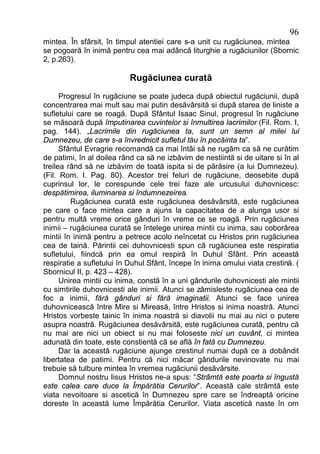 96
mintea. În sfârsit, în timpul atentiei care s-a unit cu rugăciunea, mintea
se pogoară în inimă pentru cea mai adâncă liturghie a rugăciunilor (Sbornic
2, p.263).

                           Rugăciunea curată
      Progresul în rugăciune se poate judeca după obiectul rugăciunii, după
concentrarea mai mult sau mai putin desăvârsită si după starea de liniste a
sufletului care se roagă. După Sfântul Isaac Sinul, progresul în rugăciune
se măsoară după împutinarea cuvintelor si înmultirea lacrimilor (Fil. Rom. I,
pag. 144). „Lacrimile din rugăciunea ta, sunt un semn al milei lui
Dumnezeu, de care s-a învrednicit sufletul tău în pocăinta ta”.
      Sfântul Evragrie recomandă ca mai întâi să ne rugăm ca să ne curătim
de patimi, în al doilea rând ca să ne izbăvim de nestiintă si de uitare si în al
treilea rând să ne izbăvim de toată ispita si de părăsire (a lui Dumnezeu).
(Fil. Rom. I. Pag. 80). Acestor trei feluri de rugăciune, deosebite după
cuprinsul lor, le corespunde cele trei faze ale urcusului duhovnicesc:
despătimirea, iluminarea si îndumnezeirea.
         Rugăciunea curată este rugăciunea desăvârsită, este rugăciunea
pe care o face mintea care a ajuns la capacitatea de a alunga usor si
pentru multă vreme orice gânduri în vreme ce se roagă. Prin rugăciunea
inimii – rugăciunea curată se întelege unirea mintii cu inima, sau coborârea
mintii în inimă pentru a petrece acolo neîncetat cu Hristos prin rugăciunea
cea de taină. Părintii cei duhovnicesti spun că rugăciunea este respiratia
sufletului, fiindcă prin ea omul respiră în Duhul Sfânt. Prin această
respiratie a sufletului în Duhul Sfânt, începe în inima omului viata crestină. (
Sbornicul II, p. 423 – 428).
      Unirea mintii cu inima, constă în a uni gândurile duhovnicesti ale mintii
cu simtirile duhovnicesti ale inimii. Atunci se zămisleste rugăciunea cea de
foc a inimii, fără gânduri si fără imaginatii. Atunci se face unirea
duhovnicească între Mire si Mireasă, între Hristos si inima noastră. Atunci
Hristos vorbeste tainic în inima noastră si diavolii nu mai au nici o putere
asupra noastră. Rugăciunea desăvârsită, este rugăciunea curată, pentru că
nu mai are nici un obiect si nu mai foloseste nici un cuvânt, ci mintea
adunată din toate, este constientă că se află în fată cu Dumnezeu.
      Dar la această rugăciune ajunge crestinul numai după ce a dobândit
libertatea de patimi. Pentru că nici măcar gândurile nevinovate nu mai
trebuie să tulbure mintea în vremea rugăciunii desăvârsite.
      Domnul nostru Iisus Hristos ne-a spus: “Strâmtă este poarta si îngustă
este calea care duce la Împărătia Cerurilor”. Această cale strâmtă este
viata nevoitoare si ascetică în Dumnezeu spre care se îndreaptă oricine
doreste în această lume Împărătia Cerurilor. Viata ascetică naste în om
 