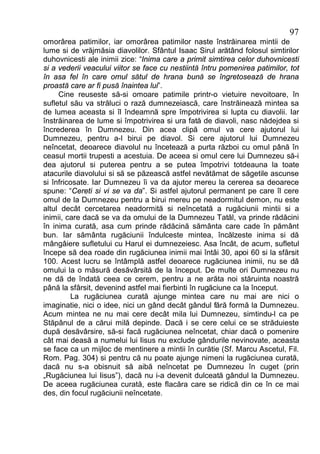 97
omorârea patimilor, iar omorârea patimilor naste înstrăinarea mintii de
lume si de vrăjmăsia diavolilor. Sfântul Isaac Sirul arătând folosul simtirilor
duhovnicesti ale inimii zice: “Inima care a primit simtirea celor duhovnicesti
si a vederii veacului viitor se face cu nestiintă întru pomenirea patimilor, tot
în asa fel în care omul sătul de hrana bună se îngretosează de hrana
proastă care ar fi pusă înaintea lui”.
     Cine reuseste să-si omoare patimile printr-o vietuire nevoitoare, în
sufletul său va străluci o rază dumnezeiască, care înstrăinează mintea sa
de lumea aceasta si îl îndeamnă spre împotrivirea si lupta cu diavolii. Iar
înstrăinarea de lume si împotrivirea si ura fată de diavoli, nasc nădejdea si
încrederea în Dumnezeu. Din acea clipă omul va cere ajutorul lui
Dumnezeu, pentru a-l birui pe diavol. Si cere ajutorul lui Dumnezeu
neîncetat, deoarece diavolul nu încetează a purta război cu omul până în
ceasul mortii trupesti a acestuia. De aceea si omul cere lui Dumnezeu să-i
dea ajutorul si puterea pentru a se putea împotrivi totdeauna la toate
atacurile diavolului si să se păzească astfel nevătămat de săgetile ascunse
si înfricosate. Iar Dumnezeu îi va da ajutor mereu la cererea sa deoarece
spune: “Cereti si vi se va da”. Si astfel ajutorul permanent pe care îl cere
omul de la Dumnezeu pentru a birui mereu pe neadormitul demon, nu este
altul decât cercetarea neadormită si neîncetată a rugăciunii mintii si a
inimii, care dacă se va da omului de la Dumnezeu Tatăl, va prinde rădăcini
în inima curată, asa cum prinde rădăcină sământa care cade în pământ
bun. Iar sământa rugăciunii îndulceste mintea, încălzeste inima si dă
mângâiere sufletului cu Harul ei dumnezeiesc. Asa încât, de acum, sufletul
începe să dea roade din rugăciunea inimii mai întâi 30, apoi 60 si la sfârsit
100. Acest lucru se întâmplă astfel deoarece rugăciunea inimii, nu se dă
omului la o măsură desăvârsită de la început. De multe ori Dumnezeu nu
ne dă de îndată ceea ce cerem, pentru a ne arăta noi stăruinta noastră
până la sfârsit, devenind astfel mai fierbinti în rugăciune ca la început.
         La rugăciunea curată ajunge mintea care nu mai are nici o
imaginatie, nici o idee, nici un gând decât gândul fără formă la Dumnezeu.
Acum mintea ne nu mai cere decât mila lui Dumnezeu, simtindu-l ca pe
Stăpânul de a cărui milă depinde. Dacă i se cere celui ce se străduieste
după desăvârsire, să-si facă rugăciunea neîncetat, chiar dacă o pomenire
cât mai deasă a numelui lui Iisus nu exclude gândurile nevinovate, aceasta
se face ca un mijloc de mentinere a mintii în curătie (Sf. Marcu Ascetul, Fil.
Rom. Pag. 304) si pentru că nu poate ajunge nimeni la rugăciunea curată,
dacă nu s-a obisnuit să aibă neîncetat pe Dumnezeu în cuget (prin
„Rugăciunea lui Iisus”), dacă nu i-a devenit dulceată gândul la Dumnezeu.
De aceea rugăciunea curată, este flacăra care se ridică din ce în ce mai
des, din focul rugăciunii neîncetate.
 