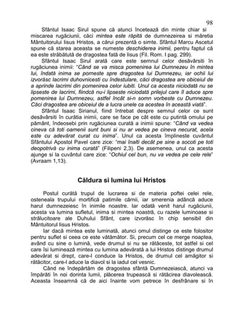 98
      Sfântul Isaac Sirul spune că atunci încetează din minte chiar si
miscarea rugăciunii, căci mintea este răpită de dumnezeirea si măretia
Mântuitorului Iisus Hristos, a cărui prezentă o simte. Sfântul Marcu Ascetul
spune că starea aceasta se numeste deschiderea inimii, pentru faptul că
ea este străbătută de dragostea fată de Iisus (Fil. Rom. I pag. 299).
      Sfântul Isaac Sirul arată care este semnul celor desăvârsiti în
rugăciunea inimii: “Când se va misca pomenirea lui Dumnezeu în mintea
lui, îndată inima se porneste spre dragostea lui Dumnezeu, iar ochii lui
izvorăsc lacrimi duhovnicesti cu îndestulare, căci dragostea are obiceiul de
a aprinde lacrimi din pomenirea celor iubiti. Unul ca acesta niciodată nu se
lipseste de lacrimi, fiindcă nu-i lipseste niciodată prilejul care îl aduce spre
pomenirea lui Dumnezeu, astfel încât si-n somn vorbeste cu Dumnezeu.
Căci dragostea are obiceiul de a lucra unele ca acestea în această viată”.
      Sfântul Isaac Sirianul, fiind întrebat despre semnul celor ce sunt
desăvârsiti în curătia inimii, care se face pe cât este cu putintă omului pe
pământ, îndeosebi prin rugăciunea curată a inimii spune: “Când va vedea
cineva că toti oamenii sunt buni si nu ar vedea pe cineva necurat, acela
este cu adevărat curat cu inima”. Unul ca acesta împlineste cuvântul
Sfântului Apostol Pavel care zice: “mai înalti decât pe sine a socoti pe toti
deopotrivă cu inima curată” (Filipeni 2,3). De asemenea, unul ca acesta
ajunge si la cuvântul care zice: “Ochiul cel bun, nu va vedea pe cele rele”
(Avraam 1,13).


                    Căldura si lumina lui Hristos
      Postul curătă trupul de lucrarea si de materia poftei celei rele,
osteneala trupului mortifică patimile cărnii, iar smerenia adâncă aduce
harul dumnezeiesc în inimile noastre. Iar odată venit harul rugăciunii,
acesta va lumina sufletul, inima si mintea noastră, cu razele luminoase si
strălucitoare ale Duhului Sfânt, care izvorăsc în chip sensibil din
Mântuitorul Iisus Hristos.
      Iar dacă mintea este luminată, atunci omul distinge ce este folositor
pentru suflet si ceea ce este vătămător. Si, precum cel ce merge noaptea,
având cu sine o lumină, vede drumul si nu se rătăceste, tot astfel si cel
care îsi luminează mintea cu lumina adevărată a lui Hristos distinge drumul
adevărat si drept, care-l conduce la Hristos, de drumul cel amăgitor si
rătăcitor, care-l aduce la diavol si la iadul cel vesnic.
      Când ne îndepărtăm de dragostea sfântă Dumnezeiască, atunci va
împărăti în noi dorinta lumii, plăcerea trupească si rătăcirea diavolească.
Aceasta înseamnă că de aici înainte vom petrece în desfrânare si în
 
