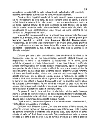 99
nepurtarea de grijă fată de cele duhovnicesti, având adormită constiinta
noastră, iar vederea sufletească va fi întunecată si adormită.
      Dacă suntem depărtati cu duhul de cele ceresti, pentru a putea apoi
să ne îndepărtăm de cele rele, de care suntem biruiti si pentru a putea
sufletul să-si amintească de cele ceresti cu care are asemănare si pentru a
se ridica cugetul omului de la cele sensibile la cele tainice, de la cele
văzute la cele nevăzute, de la cele materiale la cele nemateriale, de la cele
stricăcioase la cele nestricăcioase, este nevoie ca inima noastră să fie
zdrobită cu „Rugăciunea lui Iisus”.
      În acest fel, mintea noastră se va uni cu inima, prin numele Domnului
nostru Iisus Hristos, precum se uneste făina cu apa si devine pâine, prin
lucrarea focului – adică prin lucrarea Harului Dumnezeiesc.
Rugăciunea, ca si stiinta vietii duhovnicesti, se învată prin lucrare practică
si nu prin însusirea vreunei teorii cu mintea. De aceea, trebuie să ne rugăm
neîncetat (Tesaloniceni 5, 17), în tot locul, dar mai ales în Biserică si în
Sfintele Mănăstiri.

      Căldura pe care o simt unii trăitori si care se revarsă în inimă de la
Dumnezeu, este ca un mir binemirositor. Această căldură începe cu
rugăciunea în inimă si se sfârseste cu rugăciunea tot în inimă, dând
sufletului sigurantă si roade duhovnicesti. La cei care trăiesc o astfel de
lucrare dumnezeiască, din cauza căldurii îmbelsugate, apare o puternică
transpiratie, iar din inimă porneste o sfântă lucrare, care miscă mintea la
cele dinăuntru, ca să strige des: Doamne Iisuse ! Doamne Iisuse ! Pentru
că inima se deschide des, mintea nu poate să zică toată rugăciunea. În
aceste momente, de la această sfântă lucrare a rugăciunii, se naste în
inimă o frică plină de evlavie si se pogoară în suflet o mare mângâiere de
la lucrarea cea sfântă a harului. Inima saltă si din ea izvorăsc lacrimi pline
de dulceată duhovnicească. Atunci inima dă în clocot de prea multă lucrare
sfântă. Uneori apare o lumină dumnezeiască, care este imaterială si albă si
care este atât în exteriorul cât si în interiorul inimii.
      Se petrec în inimă, în acest timp, si alte taine. Mintea vede întreaga
zidire si uimită de lucrurile sfinte si de contemplarea tainelor dumnezeiesti,
înaltă slavoslovii din adâncul inimii, care nu se pot descrie în cuvinte. Omul
devine astfel îndumnezeit de această miscare harică.
      După aceasta, mintea se răpeste la Cer într-o vedere dumnezeiască,
văzând taine înfricosate si preaslăvite.
      Cuviosul Iosif Sihastrul spune: „Cel care are mintea si inima curate, de
obicei în vremea rugăciunii, fără programare sau determinare, este cuprins
de Lumina imaterială si nezidită, fină si foarte albă, care inundă tot omul
interior si exterior”. Însă Lumina aceasta Dumnezeiască nu este ca aceea
firească pe care o are soarele sau ca lumina artificială pe care o produc
 