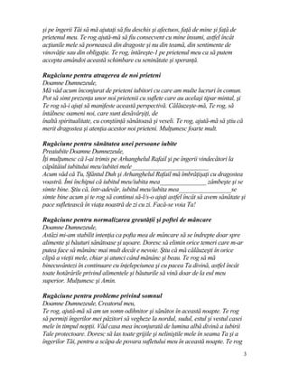 şi pe îngerii Tăi să mă ajutaţi să fiu deschis şi afectuos, faţă de mine şi faţă de
prietenul meu. Te rog ajută-mă să fiu consecvent cu mine însumi, astfel încât
acţiunile mele să pornească din dragoste şi nu din teamă, din sentimente de
vinovăţie sau din obligaţie. Te rog, întăreşte-1 pe prietenul meu ca să putem
accepta amândoi această schimbare cu seninătate şi speranţă.
Rugăciune pentru atragerea de noi prieteni
Doamne Dumnezeule,
Mă văd acum înconjurat de prieteni iubitori cu care am multe lucruri în comun.
Pot să simt prezenţa unor noi prietenii cu suflete care au acelaşi tipar mintal, şi
Te rog să-i ajuţi să manifeste această perspectivă. Călăuzeşte-mă, Te rog, să
întâlnesc oameni noi, care sunt desăvârşiţi, de
înaltă spiritualitate, cu conştiinţă sănătoasă şi veseli. Te rog, ajută-mă să ştiu că
merit dragostea şi atenţia acestor noi prieteni. Mulţumesc foarte mult.
Rugăciune pentru sănătatea unei persoane iubite
Preaiubite Doamne Dumnezeule,
Îţi mulţumesc că l-ai trimis pe Arhanghelul Rafail şi pe îngerii vindecători la
căpătâiul iubitului meu/iubitei mele_________________________
Acum văd că Tu, Sfântul Duh şi Arhanghelul Rafail mă îmbrăţişaţi cu dragostea
voastră. Îmi închipui că iubitul meu/iubita mea_______________ zâmbeşte şi se
simte bine. Ştiu că, într-adevăr, iubitul meu/iubita mea_________________se
simte bine acum şi te rog să continui să-l/s-o ajuţi astfel încât să avem sănătate şi
pace sufletească în viaţa noastră de zi cu zi. Facă-se voia Ta!
Rugăciune pentru normalizarea greutăţii şi poftei de mâncare
Doamne Dumnezeule,
Astăzi mi-am stabilit intenţia ca pofta mea de mâncare să se îndrepte doar spre
alimente şi băuturi sănătoase şi uşoare. Doresc să elimin orice temeri care m-ar
putea face să mănânc mai mult decât e nevoie. Ştiu că mă călăuzeşti în orice
clipă a vieţii mele, chiar şi atunci când mănânc şi beau. Te rog să mă
binecuvântezi în continuare cu înţelepciunea şi cu pacea Ta divină, astfel încât
toate hotărârile privind alimentele şi băuturile să vină doar de la eul meu
superior. Mulţumesc şi Amin.
Rugăciune pentru probleme privind somnul
Doamne Dumnezeule, Creatorul meu,
Te rog, ajută-mă să am un somn odihnitor şi sănătos în această noapte. Te rog
să permiţi îngerilor mei păzitori să vegheze la nordul, sudul, estul şi vestul casei
mele în timpul nopţii. Văd casa mea înconjurată de lumina albă divină a iubirii
Tale protectoare. Doresc să las toate grijile şi neliniştile mele în seama Ta şi a
îngerilor Tăi, pentru a scăpa de povara sufletului meu în această noapte. Te rog
3
 