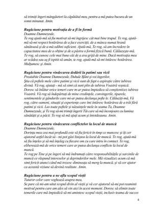 să trimiţi îngeri mângâietori la căpătâiul meu, pentru a mă putea bucura de un
somn minunat. Amin.
Rugăciune pentru motivaţia de a fi în formă
Doamne Dumnezeule,
Te rog ajută-mă să fiu motivat să-mi îngrijesc cât mai bine trupul. Te rog, ajută-
mă să-mi respect hotărârea de a face exerciţii, de a mânca numai hrană
sănătoasă şi de a mă odihni suficient. Ajută-mă, Te rog, să am încredere în
capacitatea mea de a obţine şi de a păstra o formă fizică bună. Călăuzeşte-mă,
Te rog, să cunosc cele mai bune căi de a ava grijă de mine. Dacă motivaţia mea
ar scădea sau aş fi ispitit să amân, te rog, ajută-mă să-mi întăresc hotărârea.
Mulţumesc şi Amin.
Rugăciune pentru vindecarea dedării la patimi sau vicii
Preaiubite Doamne Dumnezeule, Duhule Sfânt şi voi îngerilor,
Ştiu că poftele mele către patimi şi vicii sunt de fapt o aspiraţie către iubirea
divină. Vă rog, ajutaţi - mă să simt că sunt plin de iubirea Voastră veşnică.
Doresc să înlătur orice temeri care m-ar putea împiedica să conştientizez iubirea
Voastră. Vă rog să îndepărtaţi de mine credinţele, convingerile, tiparele,
sentimentele şi gândurile care mi-ar putea declanşa pofte le. Călăuziţi-mă, Vă
rog, către oameni, situaţii şi experienţe care îmi întăresc hotărârea de a trăi fără
patimi şi vicii. Las toate poftele şi năzuinţele mele în seama Ta, Doamne
Dumnezeule, şi Te rog să-mi trimiţi îngerii Tăi care să mă înconjoare cu lumina
sănătăţii şi a păcii. Te rog să mă ajuţi acum şi întotdeauna. Amin.
Rugăciune pentru vindecarea conflictelor la locul de muncă
Doamne Dumnezeule,
Dorinţa mea cea mai profundă este să fiu fericit în timp ce muncesc şi îţi cer
ajutorul astfel încât să - mi pot găsi liniştea la locul de muncă. Te rog, ajută-mă
să fiu înţeles şi să mă înţeleg cu fiecare om cu care intru în contact. Te rog,
eliberează-mă de orice temeri care ar putea declanşa conflicte la locul de
muncă.
Te rog pe Tine şi pe îngeri să mă îndrumaţi către responsabilităţile şi sarcinile de
muncă ce răspund intereselor şi deprinderilor mele. Mă vizualizez acum că mă
simt fericit atunci când mă trezesc dimineaţa să merg la muncă, şi vă cer ajutor
ca această viziune să devină realitate. Amin.
Rugăciune pentru a ne afla scopul vieţii
Tuturor celor care veghează asupra mea,
Se pare că mi-am uitat scopul divin al vieţii şi vă cer ajutorul să-mi pot reaminti
motivul pentru care am ales să vin aici în acest moment. Doresc să elimin toate
temerile care mă împiedică să-mi amintesc scopul vieţii, inclusiv teama de succes
4
 