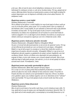 şi de eşec. Ştiu că sunt în stare să-mi îndeplinesc misiunea şi vă cer să mă
îndrumaţi în continuare să ştiu ce cale mi-ar încânta inima. Vă rog, ajutaţi-mă să
cunosc diferenţa dintre bucurie,şi teamă pentru a putea să mă implic profund în
acţiuni importante care să slujească celorlalţi şi mie să-mi aducă bucurie. Vă
mulţumesc mult.
Rugăciune pentru o nouă slujbă
Doamne Dumnezeule, Creatorule,
M-ai călăuzit să-mi găsesc o nouă slujbă şi te rog să mă ajuţi să observ uşile pe
care le-ai deschis pentru ,mine acum. Cer ca semne foarte clare şi evidente să
mă îndrume către o nouă slujbă, în care talentele şi interesele mele să fie folosite
în moduri cât mai utile. Te rog să mă ajuţi să ştiu că merit o nouă slujbă
minunată şi să elimin orice manifestare de nervozitate în cursul interviului în
vederea angajării. Cer ca alţi îngeri să-mi stimuleze încrederea şi curajul şi să
rămân centrat pe cunoaşterea sigură pe care mi-o trimiţi mie acum. Amin.
Rugăciune pentru vindecarea efectelor stresului
Doamne Dumnezeule, Arhanghele Rafail şi Arhanghele Mihail,
Se pare că stresul mă afectează puternic şi am nevoie de ajutorul vostru. Vă rog
să mă eliberaţi de presiunile pe care eu însumi mi le-am impus. Arhanghele
Rafail, te rog să mă acoperi cu energia şi cu harul tău vindecător pentru ca
trupul meu să anuleze efectele stresului. Arhanghele Mihail, te rog să tai şi să
îndepărtezi efectele negative şi gândurile de teamă, inclusiv legăturile care îmi
secătuiesc forţele. Doresc să elimin orice deprinderi de auto-pedepsire, de
urgenţe în timp, şi orice alte sisteme care creează situaţii stresante. Ştiu că am
suficient timp şi suficientă energie, într-adevăr, şi vă cer să mă ajutaţi să trăiesc
această stare acum. Vă mulţumesc, Amin.
Rugăciuni pentru mai multe oportunităţi de afaceri
Doamne Dumnezeule, Sfinte Duh, maeştri elevaţi şi îngeri,
Fie ca toţi cei care ar putea primi binecuvântările produselor şi serviciilor
oferite de afacerea mea să fie călăuziţi să mă contacteze astăzi. Voi primi cu
braţele deschise noi oameni şi noi oportunităţi în viaţa mea. Doresc să elimin
orice gânduri, tipare sau credinţe negative care m-ar determina să-mi "sabotez"
noile oportunităţi. Vă rog să mă ajutaţi să ştiu că merit să fie mai bine acum.
Mulţumesc.
Rugăciune pentru linişte financiară
Doamne Dumnezeule,
Ştiu că eşti izvorul tuturor lucrurilor mele bune şi mi le trimiţi pe toate căile. Te
rog, ajută-mă să scap de teama care mă împiedică să primesc darurile Tale. Te
rog, ajută-mă să simt emoţiile păcii, recunoştinţei şi securităţii financiare şi să
5
 