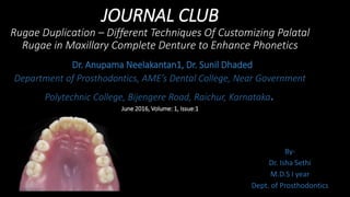 JOURNAL CLUB
Rugae Duplication – Different Techniques Of Customizing Palatal
Rugae in Maxillary Complete Denture to Enhance Phonetics
Dr. Anupama Neelakantan1, Dr. Sunil Dhaded
Department of Prosthodontics, AME’s Dental College, Near Government
Polytechnic College, Bijengere Road, Raichur, Karnataka.
June 2016, Volume: 1, Issue:1
By-
Dr. Isha Sethi
M.D.S I year
Dept. of Prosthodontics
 