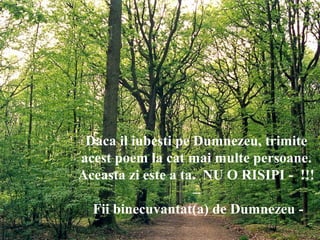 Daca il iubesti pe Dumnezeu, trimite
acest poem la cat mai multe persoane.
Aceasta zi este a ta. NU O RISIPI - !!!
–
Fii binecuvantat(a) de Dumnezeu -
 