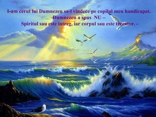 I-am cerut lui Dumnezeu sa-l vindece pe copilul meu handicapat.
Dumnezeu a spus NU –
Spiritul sau este intreg, iar corpul sau este trecator. -
 