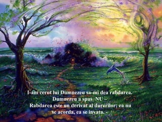 I-am cerut lui Dumnezeu sa-mi dea rabdarea.
Dumnezeu a spus NU –
Rabdarea este un derivat al durerilor; ea nu
se acorda, ea se invata. -
 