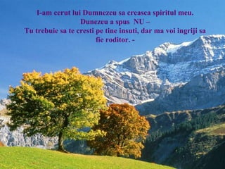 I-am cerut lui Dumnezeu sa creasca spiritul meu.
Dunezeu a spus NU –
Tu trebuie sa te cresti pe tine insuti, dar ma voi ingriji sa
fie roditor. -
 