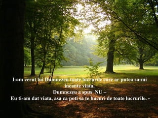 I-am cerut lui Dumnezeu toate lucrurile care ar putea sa-mi
incante viata.
Dumnezeu a spus NU –
Eu ti-am dat viata, asa ca poti sa te bucuri de toate lucrurile. -
 