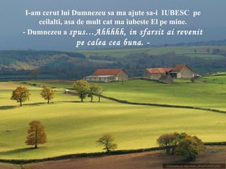 I-am cerut lui Dumnezeu sa ma ajute sa-i IUBESC pe
ceilalti, asa de mult cat ma iubeste El pe mine.
- Dumnezeu a spus…Ahhhhh, in sfarsit ai revenit
pe calea cea buna. -
 