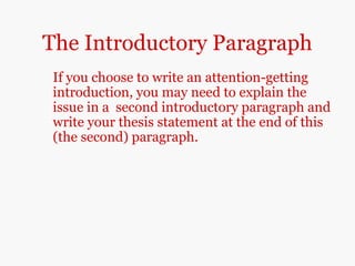 The Introductory Paragraph
If you choose to write an attention-getting
introduction, you may need to explain the
issue in a second introductory paragraph and
write your thesis statement at the end of this
(the second) paragraph.
 