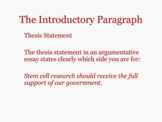 The Introductory Paragraph
Thesis Statement
The thesis statement in an argumentative
essay states clearly which side you are for:
Stem cell research should receive the full
support of our government.
 