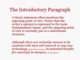 The Introductory Paragraph
A thesis statement often mentions the
opposing point of view. Notice that the
writer’s opinion is expressed in the main
(independent) clause, and the opposing point
of view is normally put in a subordinate
structure.
Although there are certainly reasons to be
cautious with stem cell research or any new
technology (subordinate clause), its potential benefits
far outweigh its dangers. (main clause)
 