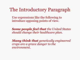 The Introductory Paragraph
Use expressions like the following to
introduce opposing points of view.
Some people feel that the United States
should change their healthcare plan.
Many think that genetically engineered
crops are a grave danger to the
environment.
 