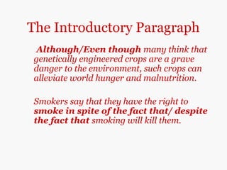 The Introductory Paragraph
Although/Even though many think that
genetically engineered crops are a grave
danger to the environment, such crops can
alleviate world hunger and malnutrition.
Smokers say that they have the right to
smoke in spite of the fact that/ despite
the fact that smoking will kill them.
 