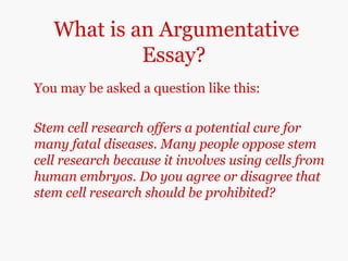 What is an Argumentative
Essay?
You may be asked a question like this:
Stem cell research offers a potential cure for
many fatal diseases. Many people oppose stem
cell research because it involves using cells from
human embryos. Do you agree or disagree that
stem cell research should be prohibited?
 