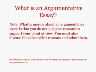What is an Argumentative
Essay?
Note: What is unique about an argumentative
essay is that you do not just give reasons to
support your point of view. You must also
discuss the other side’s reasons and rebut them.
(Rebut means to point out problems with the other side’s reasons to prove they are
not good reasons.)
 